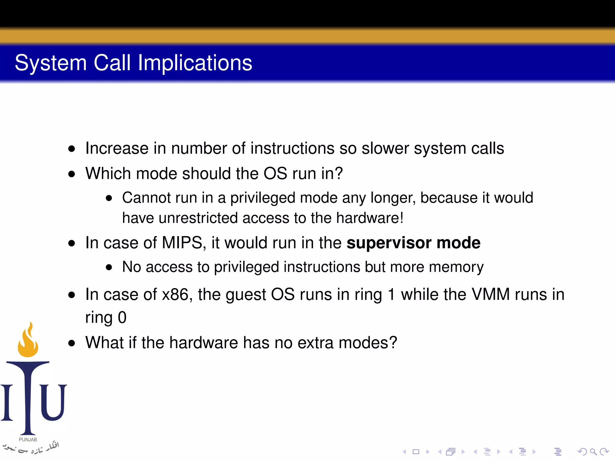 System Call Implications

• Increase in number of instructions so slower system calls
• Which mode should the OS run in?
• Cannot run in a privileged mode any longer, because it would
have unrestricted access to the hardware!

• In case of MIPS, it would run in the supervisor mode
• No access to privileged instructions but more memory

• In case of x86, the guest OS runs in ring 1 while the VMM runs in
ring 0
• What if the hardware has no extra modes?

 