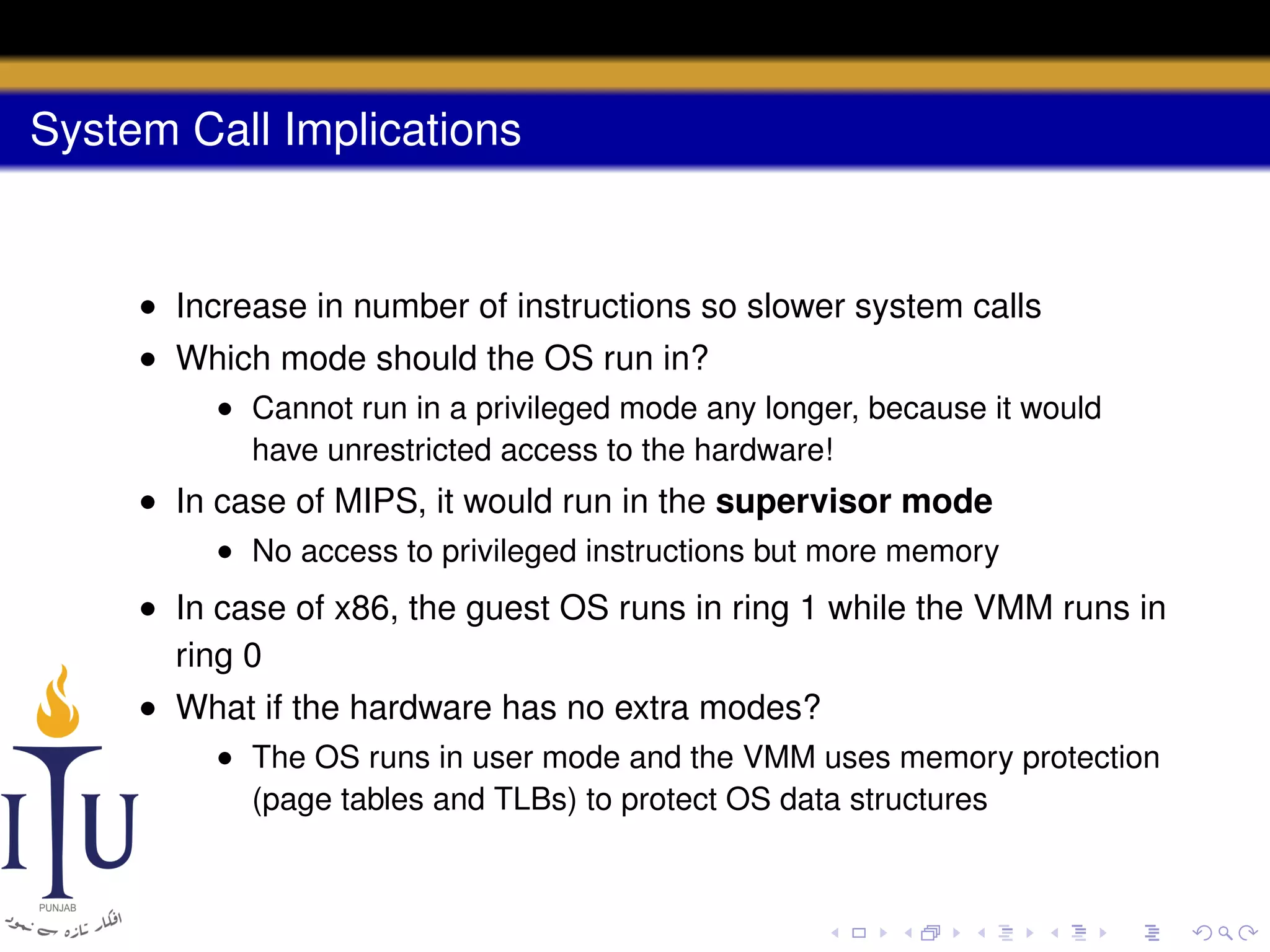 System Call Implications

• Increase in number of instructions so slower system calls
• Which mode should the OS run in?
• Cannot run in a privileged mode any longer, because it would
have unrestricted access to the hardware!

• In case of MIPS, it would run in the supervisor mode
• No access to privileged instructions but more memory

• In case of x86, the guest OS runs in ring 1 while the VMM runs in
ring 0
• What if the hardware has no extra modes?
• The OS runs in user mode and the VMM uses memory protection
(page tables and TLBs) to protect OS data structures

 