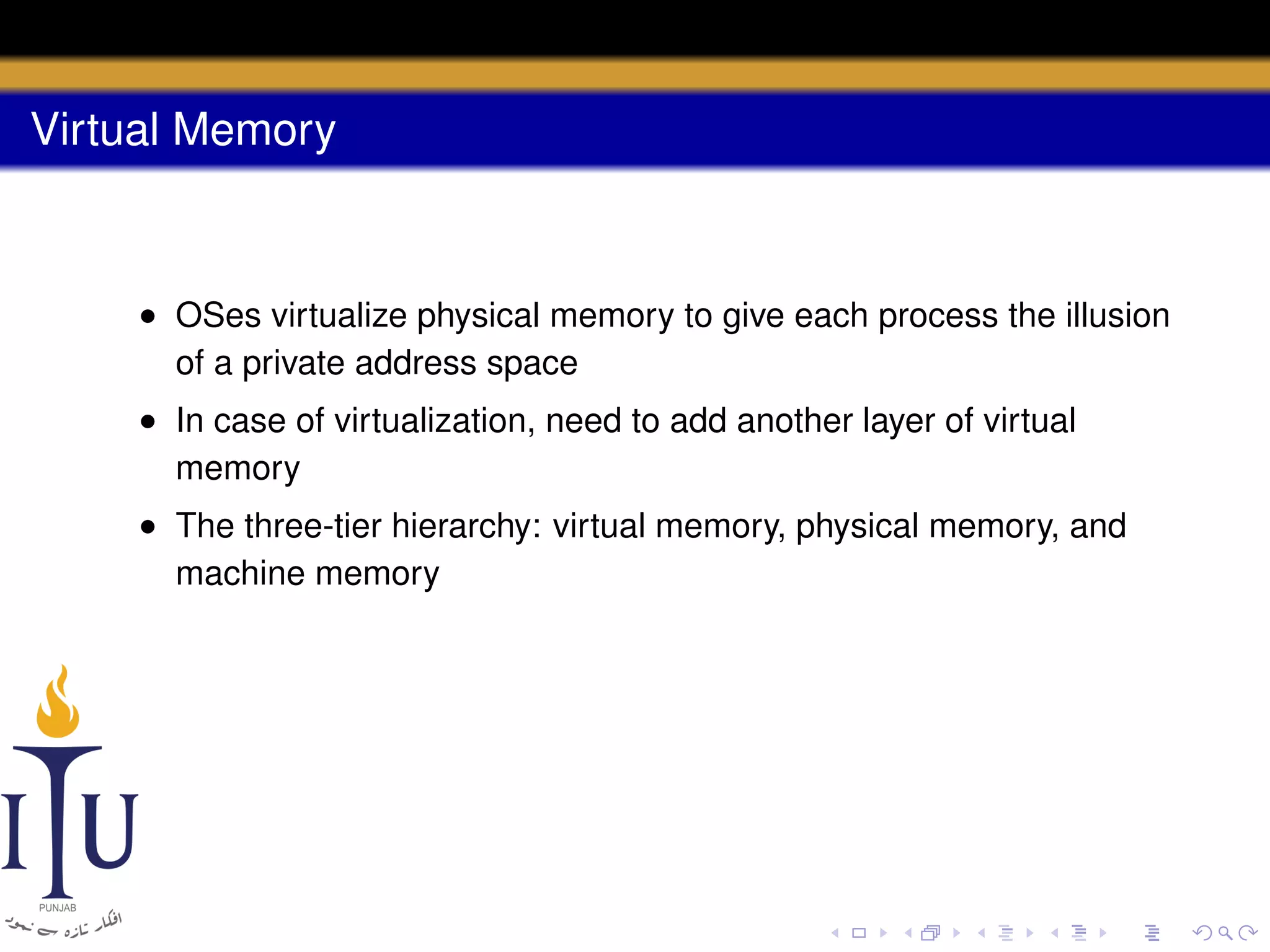 Virtual Memory

• OSes virtualize physical memory to give each process the illusion
of a private address space
• In case of virtualization, need to add another layer of virtual
memory
• The three-tier hierarchy: virtual memory, physical memory, and
machine memory

 