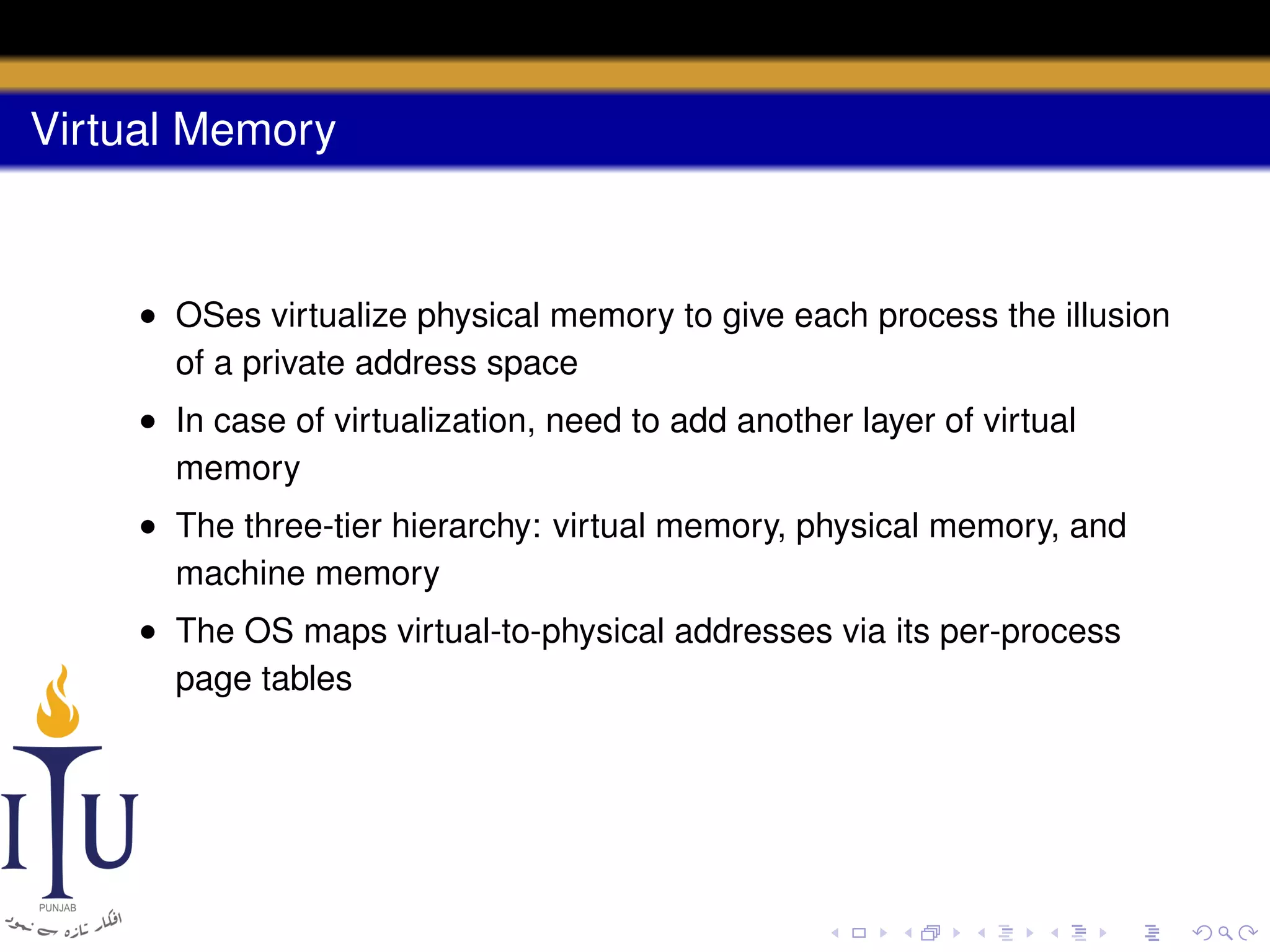 Virtual Memory

• OSes virtualize physical memory to give each process the illusion
of a private address space
• In case of virtualization, need to add another layer of virtual
memory
• The three-tier hierarchy: virtual memory, physical memory, and
machine memory
• The OS maps virtual-to-physical addresses via its per-process
page tables

 