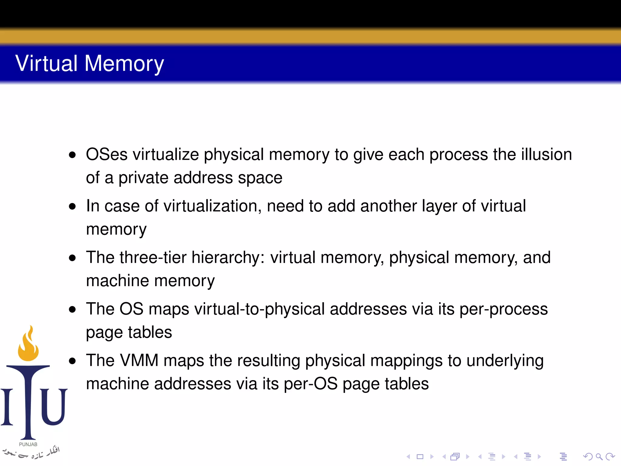 Virtual Memory

• OSes virtualize physical memory to give each process the illusion
of a private address space
• In case of virtualization, need to add another layer of virtual
memory
• The three-tier hierarchy: virtual memory, physical memory, and
machine memory
• The OS maps virtual-to-physical addresses via its per-process
page tables
• The VMM maps the resulting physical mappings to underlying
machine addresses via its per-OS page tables

 