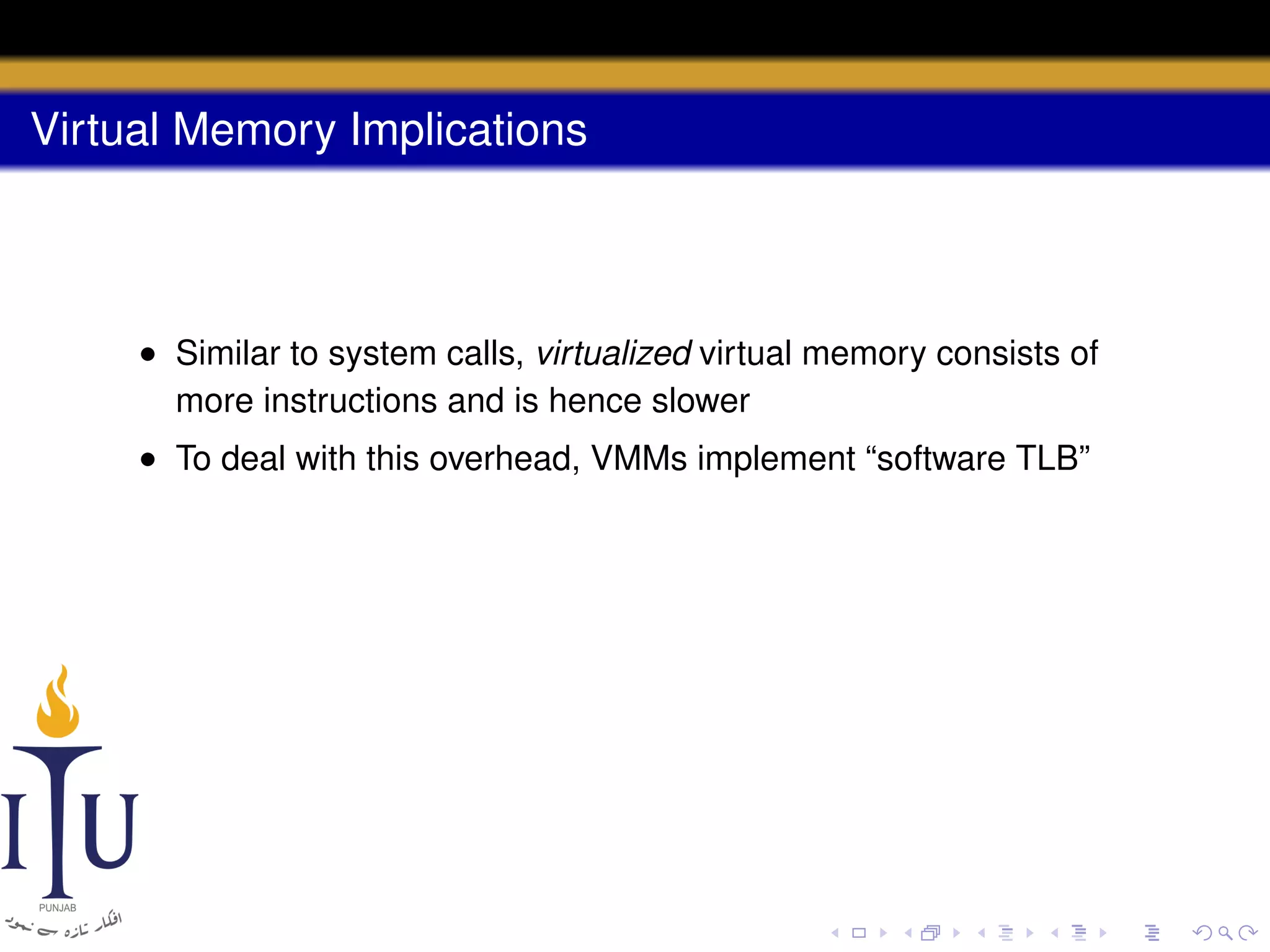 Virtual Memory Implications

• Similar to system calls, virtualized virtual memory consists of
more instructions and is hence slower
• To deal with this overhead, VMMs implement “software TLB”

 