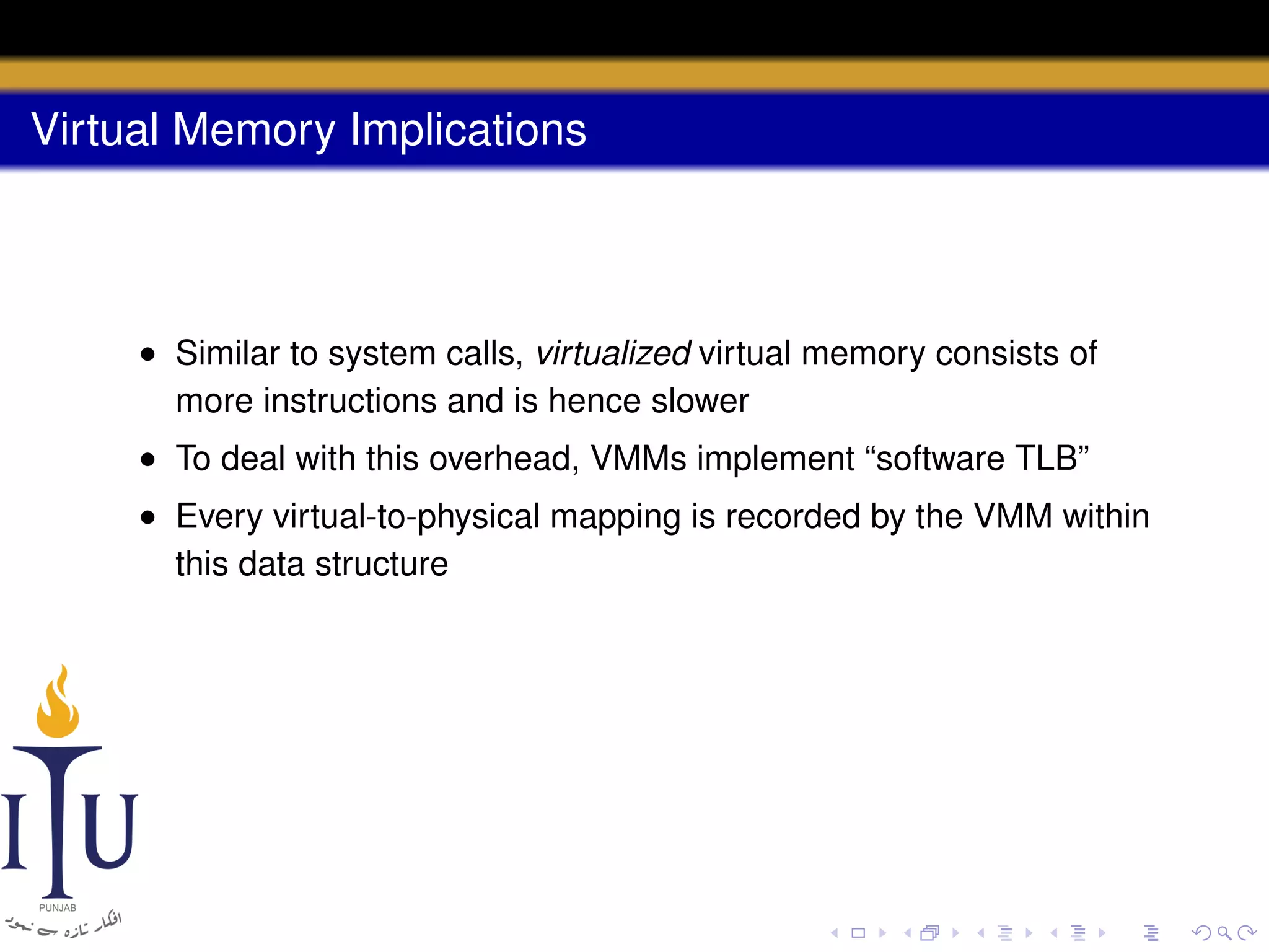 Virtual Memory Implications

• Similar to system calls, virtualized virtual memory consists of
more instructions and is hence slower
• To deal with this overhead, VMMs implement “software TLB”
• Every virtual-to-physical mapping is recorded by the VMM within
this data structure

 