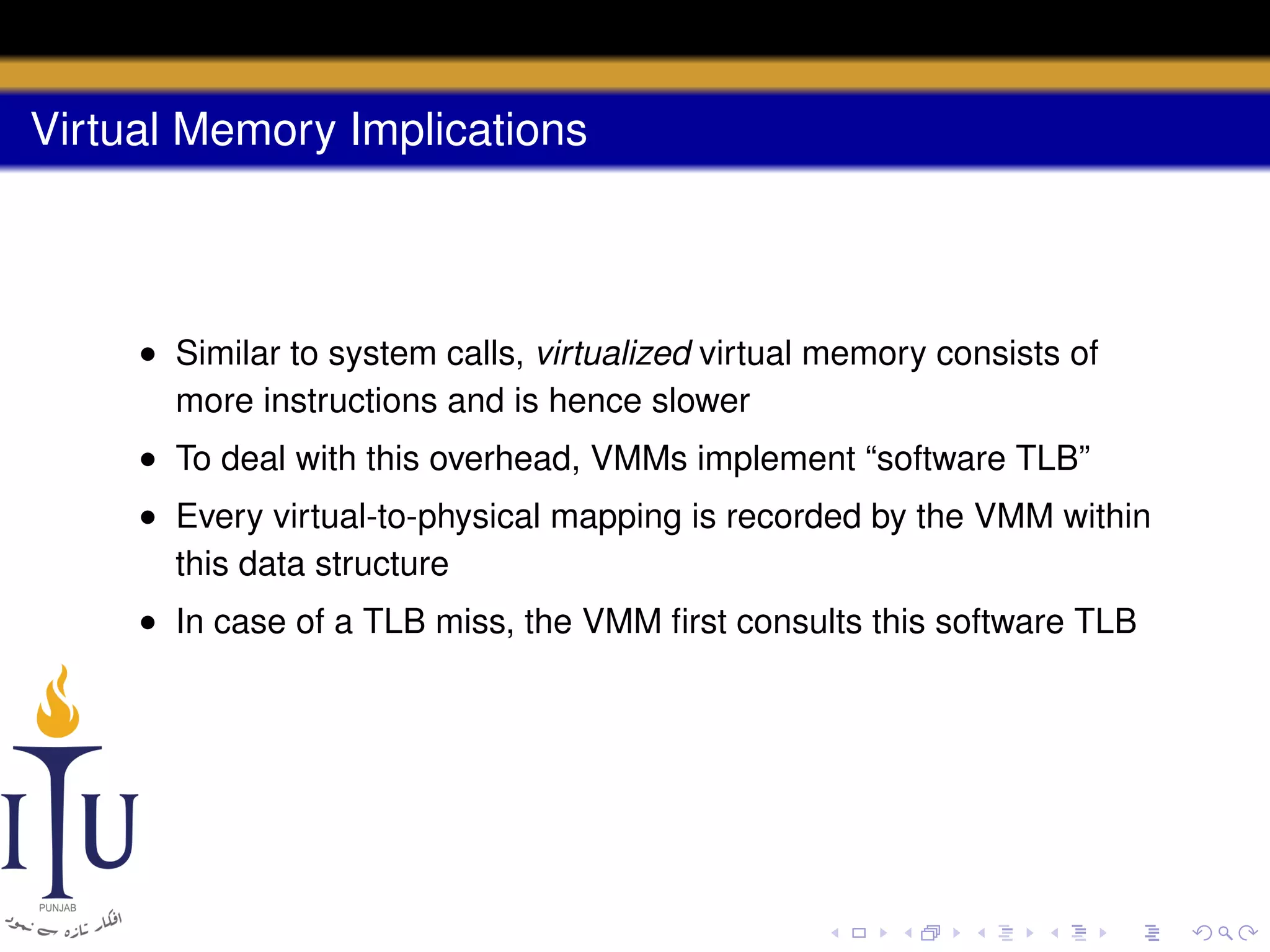 Virtual Memory Implications

• Similar to system calls, virtualized virtual memory consists of
more instructions and is hence slower
• To deal with this overhead, VMMs implement “software TLB”
• Every virtual-to-physical mapping is recorded by the VMM within
this data structure
• In case of a TLB miss, the VMM ﬁrst consults this software TLB

 