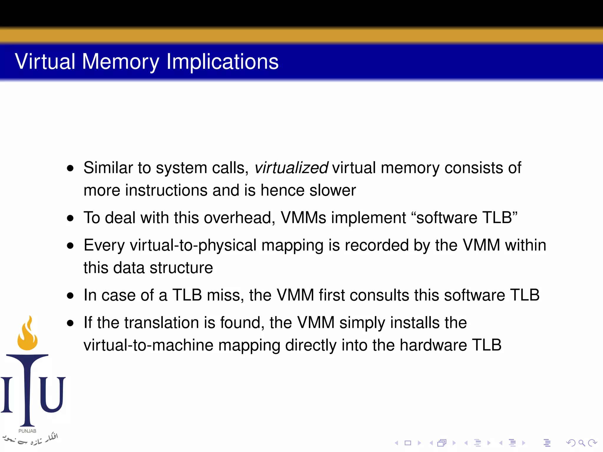 Virtual Memory Implications

• Similar to system calls, virtualized virtual memory consists of
more instructions and is hence slower
• To deal with this overhead, VMMs implement “software TLB”
• Every virtual-to-physical mapping is recorded by the VMM within
this data structure
• In case of a TLB miss, the VMM ﬁrst consults this software TLB
• If the translation is found, the VMM simply installs the
virtual-to-machine mapping directly into the hardware TLB

 