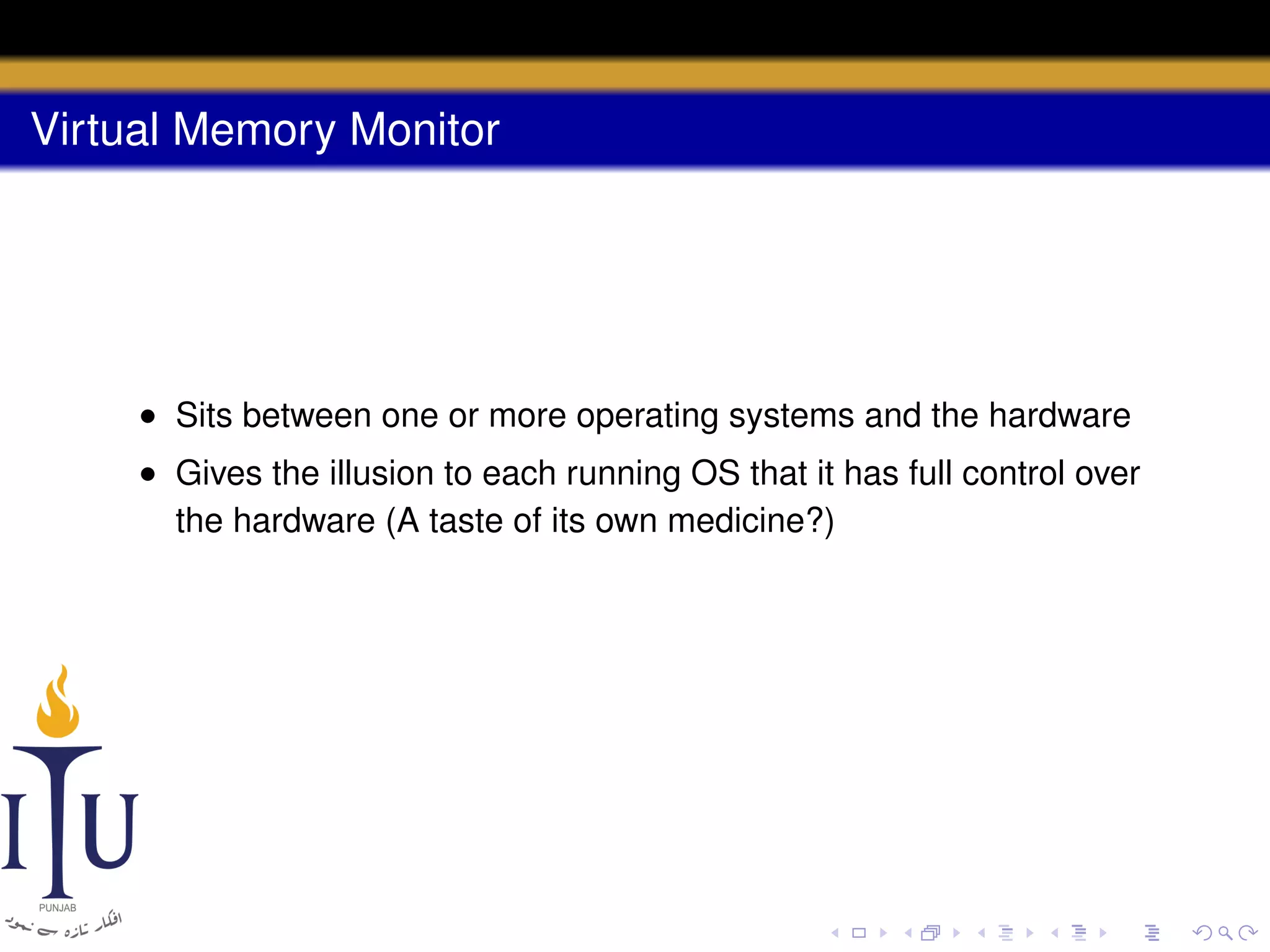 Virtual Memory Monitor

• Sits between one or more operating systems and the hardware
• Gives the illusion to each running OS that it has full control over
the hardware (A taste of its own medicine?)

 