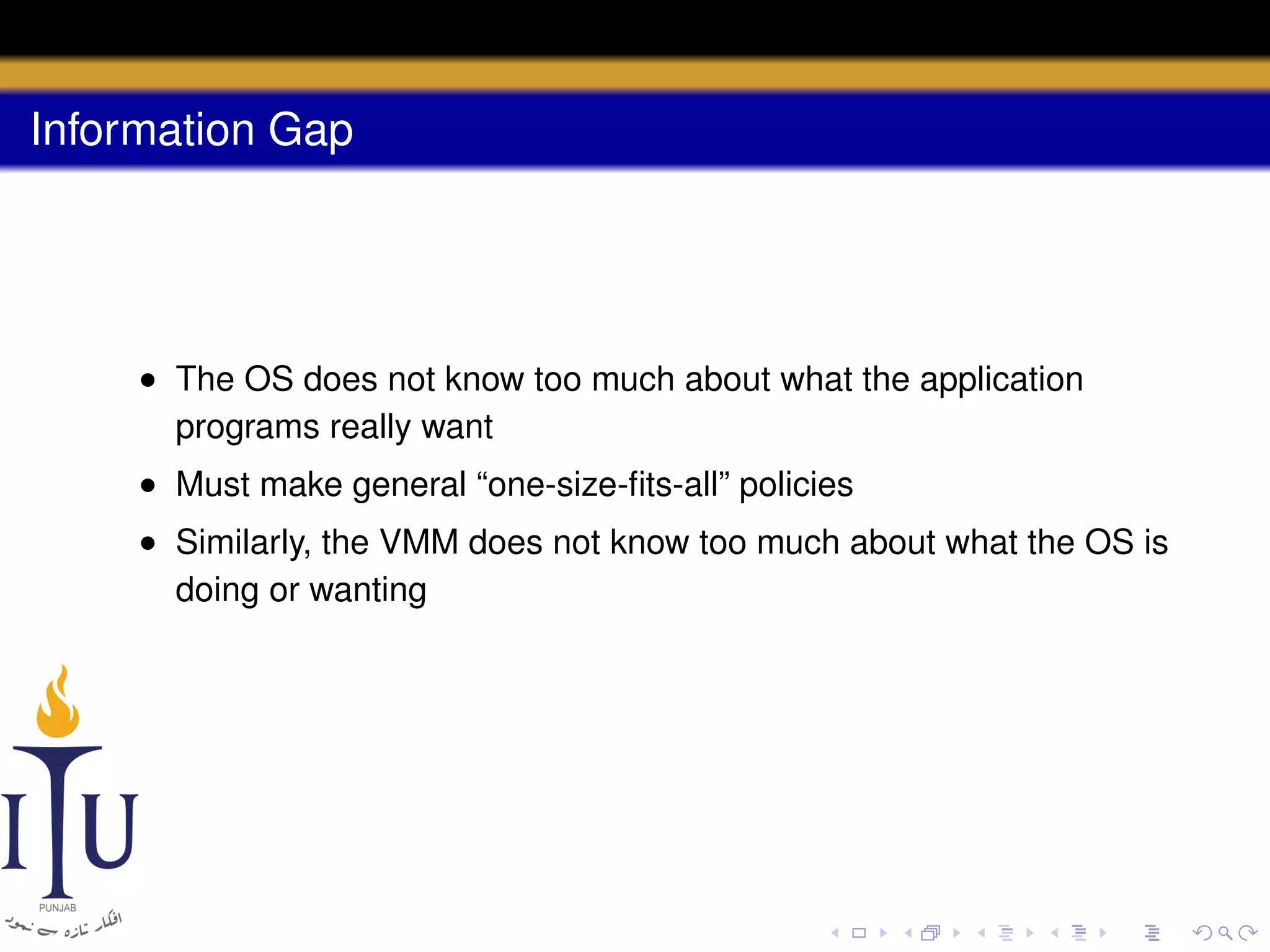 Information Gap

• The OS does not know too much about what the application
programs really want
• Must make general “one-size-ﬁts-all” policies
• Similarly, the VMM does not know too much about what the OS is
doing or wanting

 