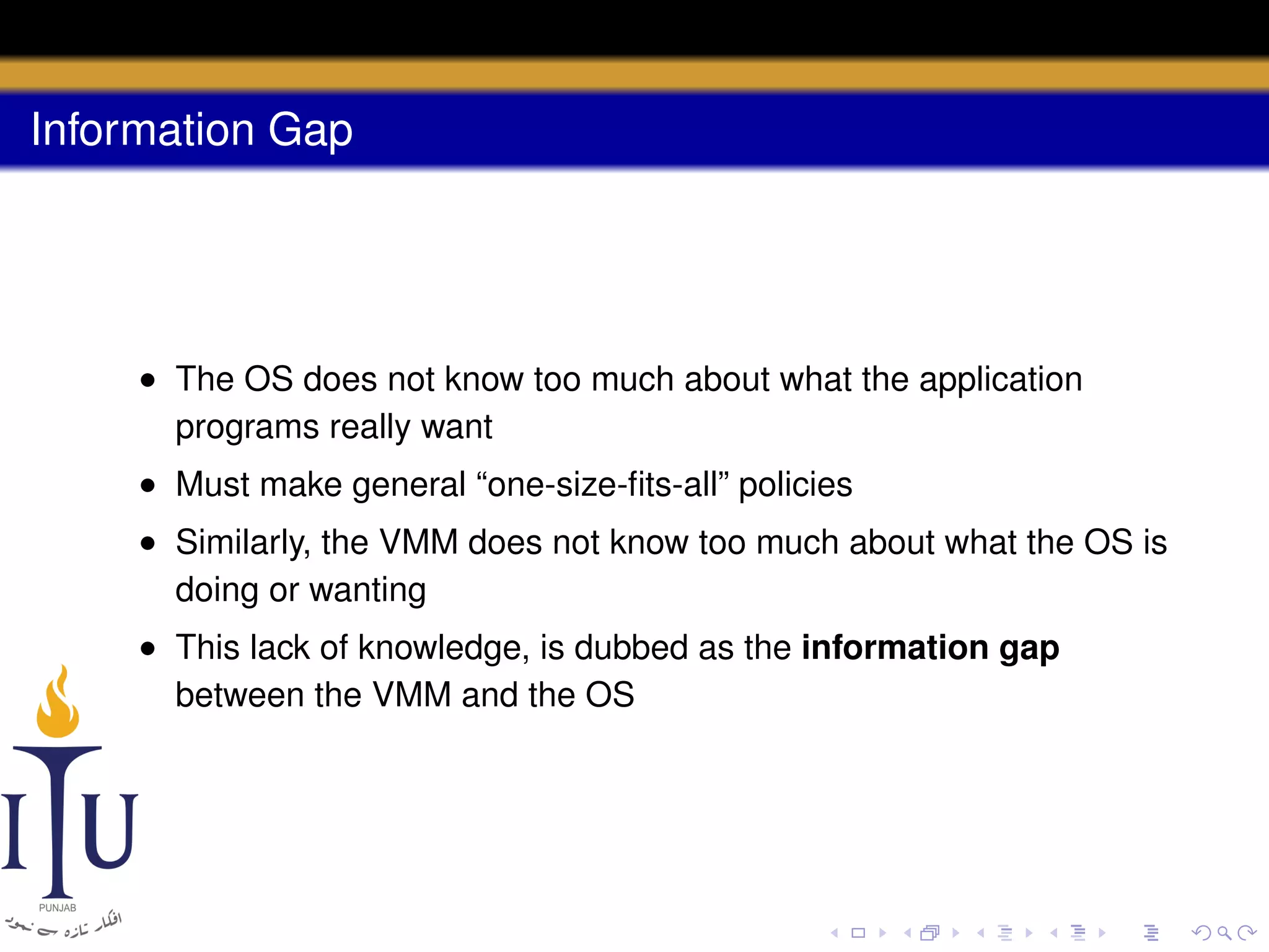 Information Gap

• The OS does not know too much about what the application
programs really want
• Must make general “one-size-ﬁts-all” policies
• Similarly, the VMM does not know too much about what the OS is
doing or wanting
• This lack of knowledge, is dubbed as the information gap
between the VMM and the OS

 