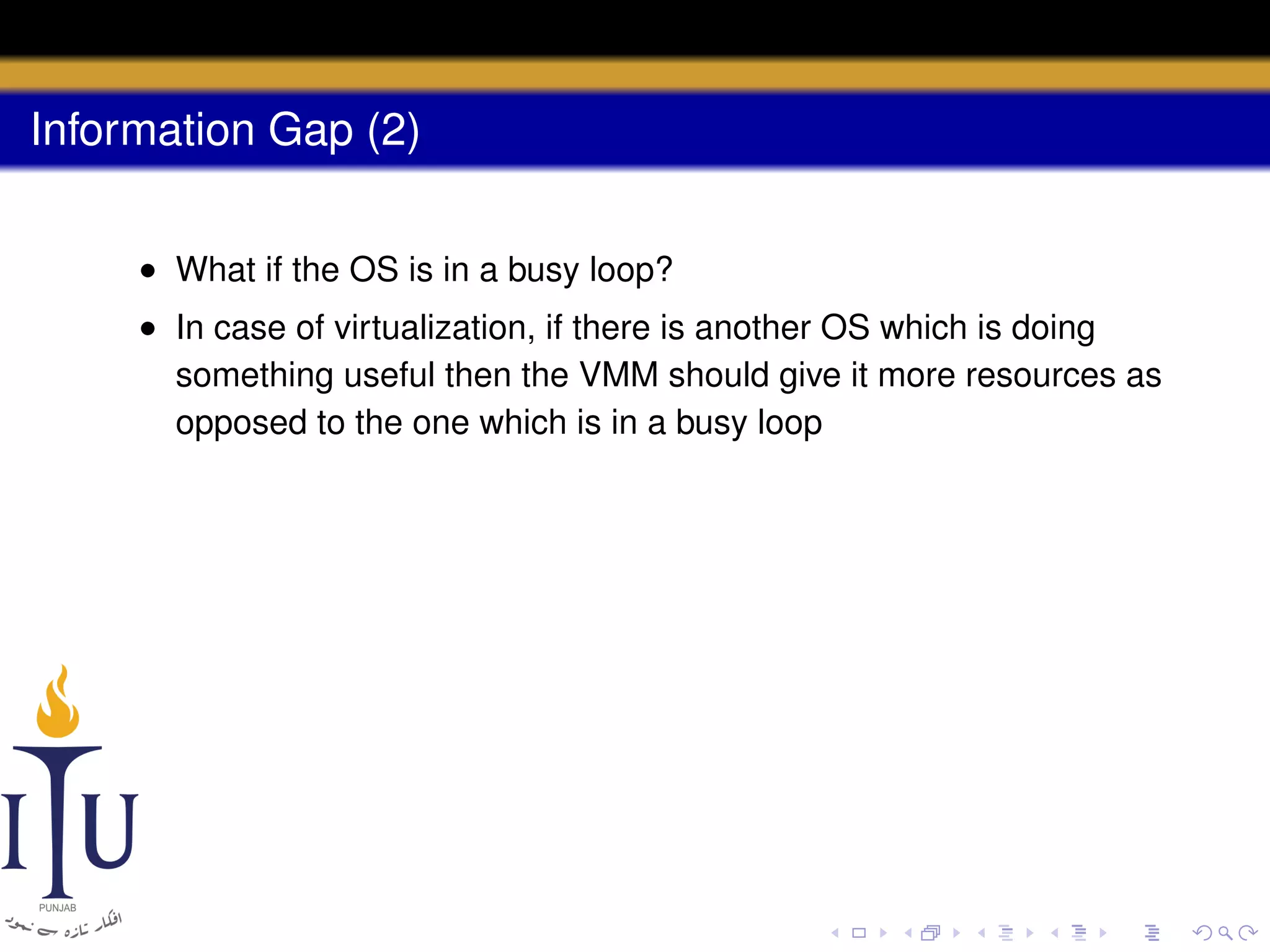 Information Gap (2)
• What if the OS is in a busy loop?
• In case of virtualization, if there is another OS which is doing
something useful then the VMM should give it more resources as
opposed to the one which is in a busy loop

 