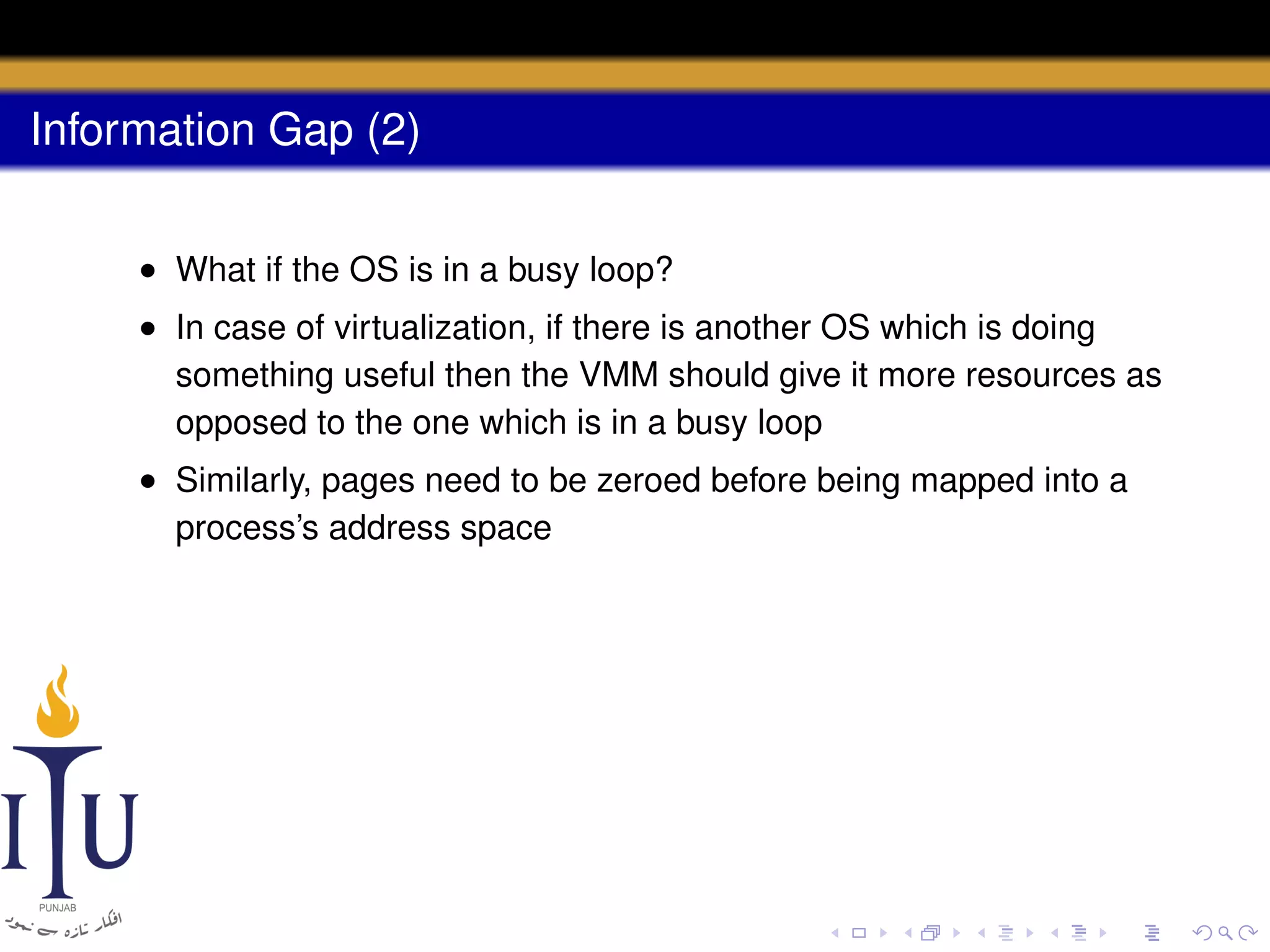 Information Gap (2)
• What if the OS is in a busy loop?
• In case of virtualization, if there is another OS which is doing
something useful then the VMM should give it more resources as
opposed to the one which is in a busy loop
• Similarly, pages need to be zeroed before being mapped into a
process’s address space

 