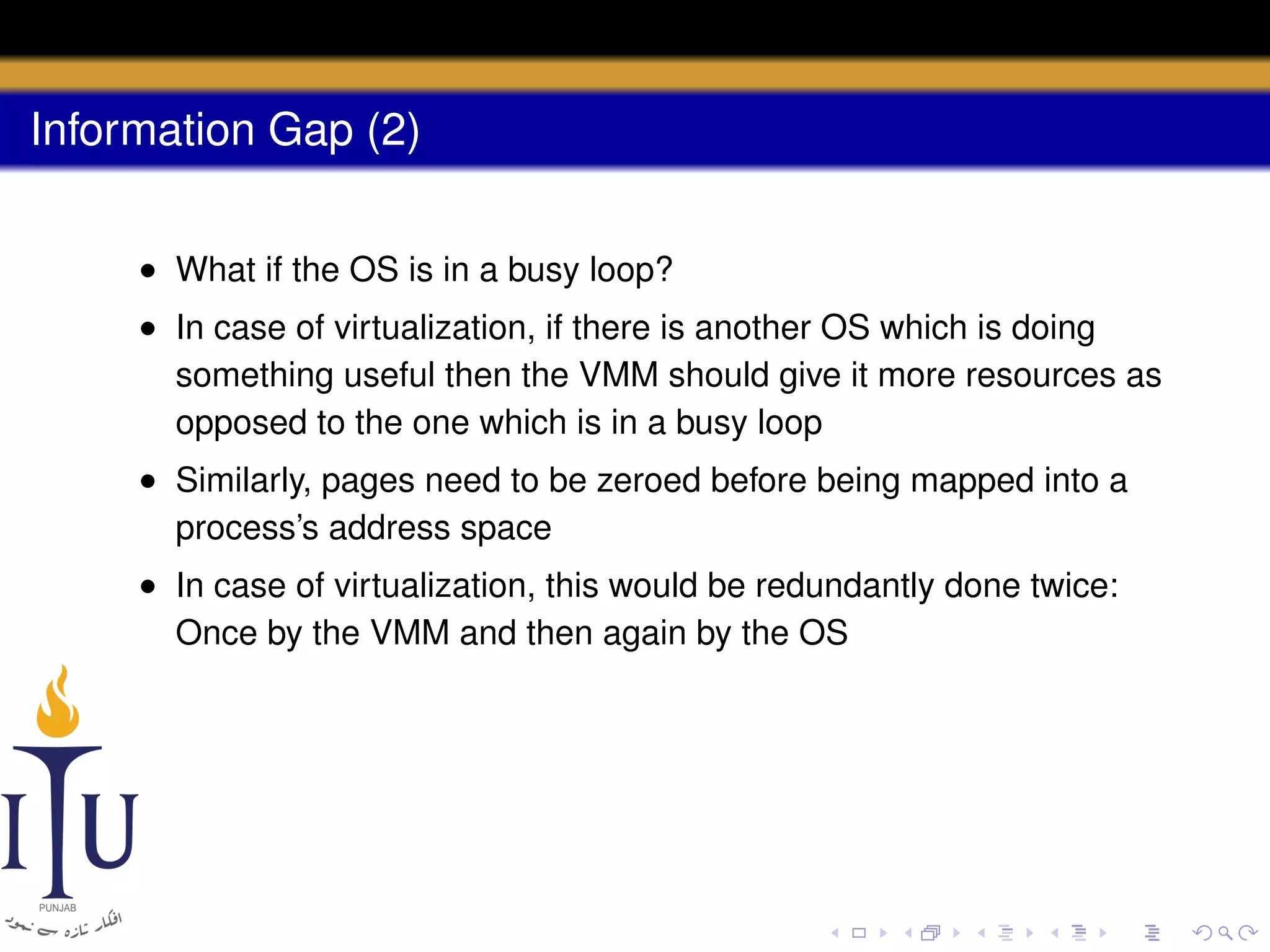 Information Gap (2)
• What if the OS is in a busy loop?
• In case of virtualization, if there is another OS which is doing
something useful then the VMM should give it more resources as
opposed to the one which is in a busy loop
• Similarly, pages need to be zeroed before being mapped into a
process’s address space
• In case of virtualization, this would be redundantly done twice:
Once by the VMM and then again by the OS

 