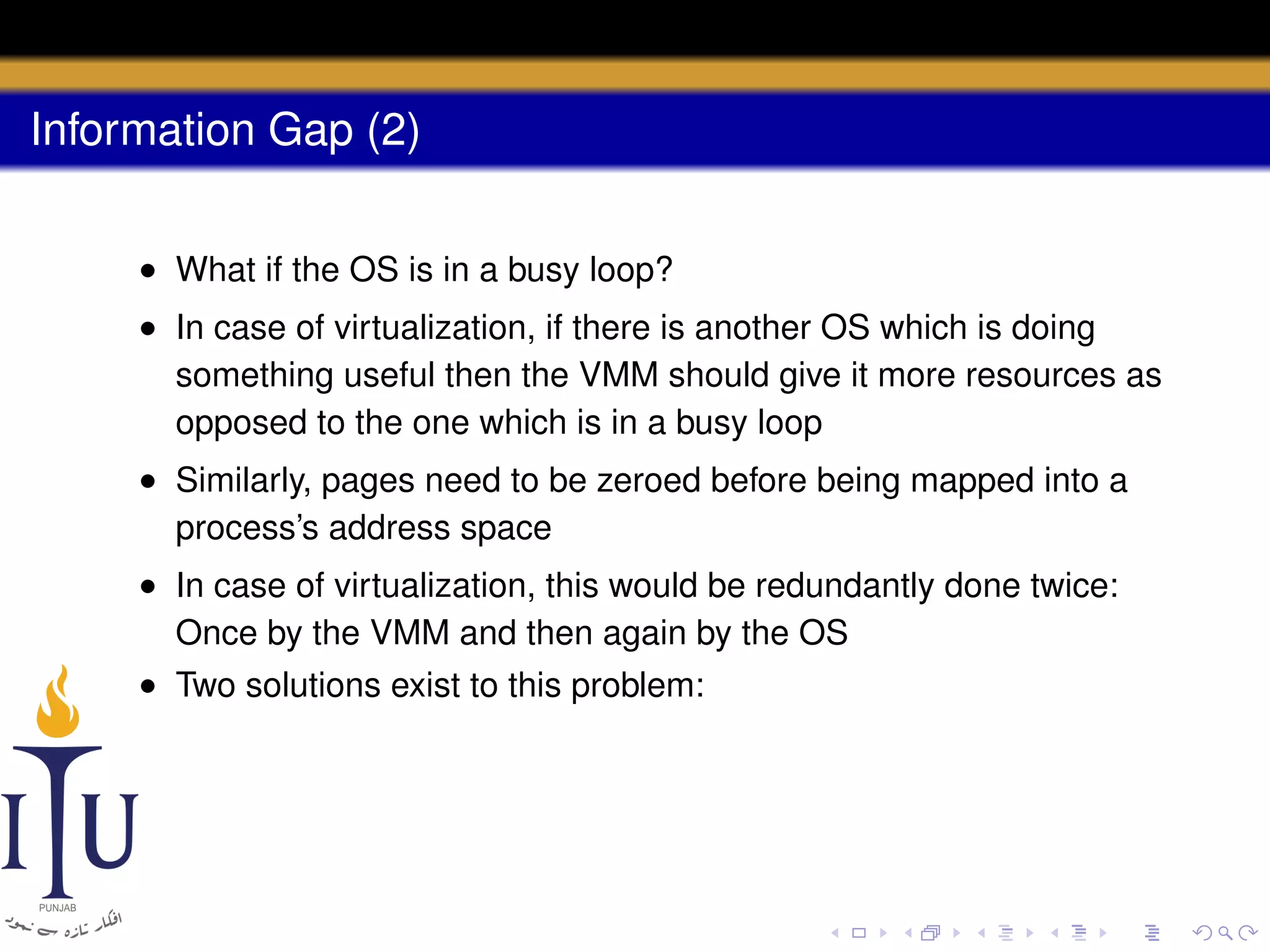 Information Gap (2)
• What if the OS is in a busy loop?
• In case of virtualization, if there is another OS which is doing
something useful then the VMM should give it more resources as
opposed to the one which is in a busy loop
• Similarly, pages need to be zeroed before being mapped into a
process’s address space
• In case of virtualization, this would be redundantly done twice:
Once by the VMM and then again by the OS
• Two solutions exist to this problem:

 