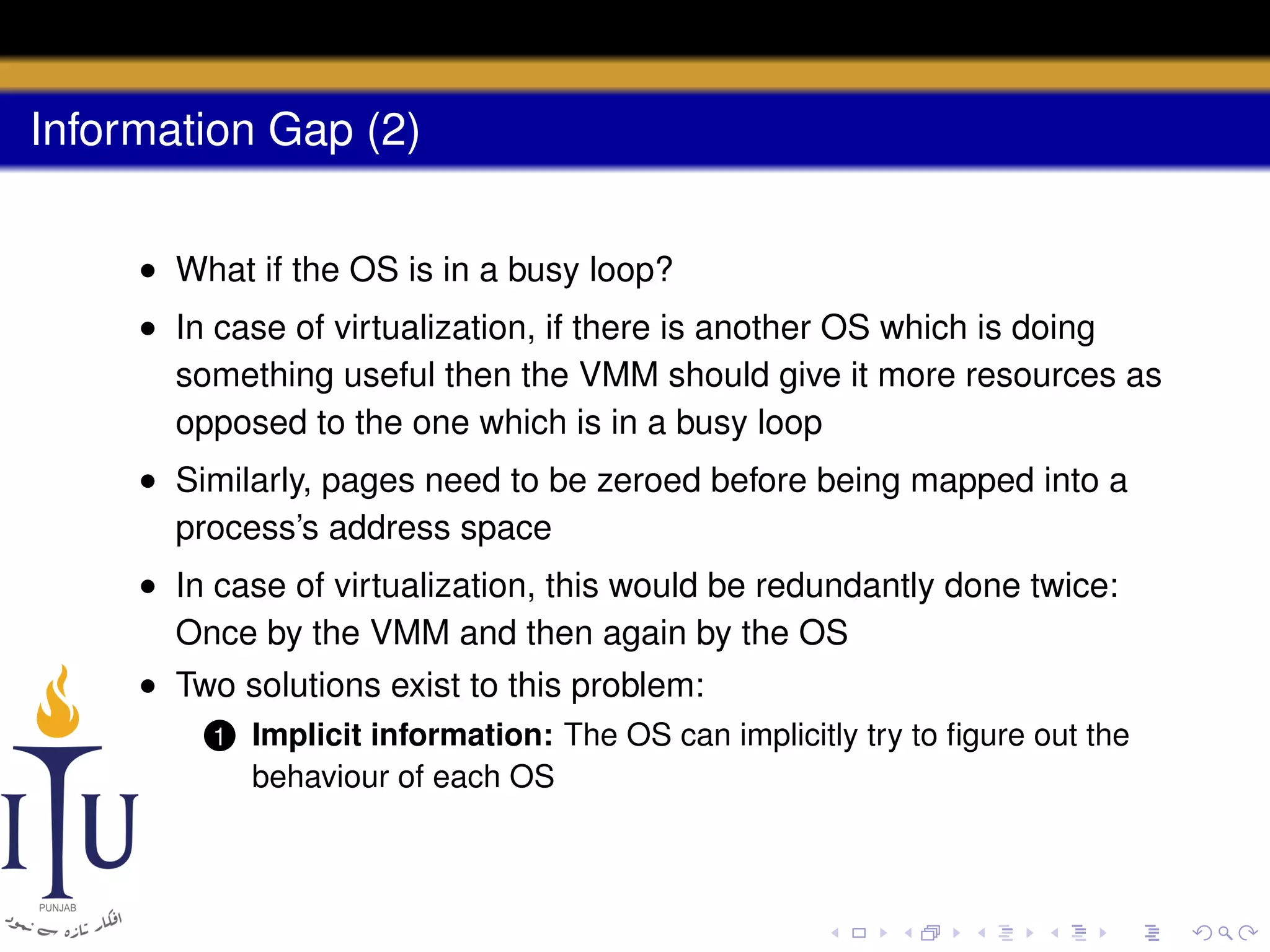 Information Gap (2)
• What if the OS is in a busy loop?
• In case of virtualization, if there is another OS which is doing
something useful then the VMM should give it more resources as
opposed to the one which is in a busy loop
• Similarly, pages need to be zeroed before being mapped into a
process’s address space
• In case of virtualization, this would be redundantly done twice:
Once by the VMM and then again by the OS
• Two solutions exist to this problem:
1

Implicit information: The OS can implicitly try to ﬁgure out the
behaviour of each OS

 