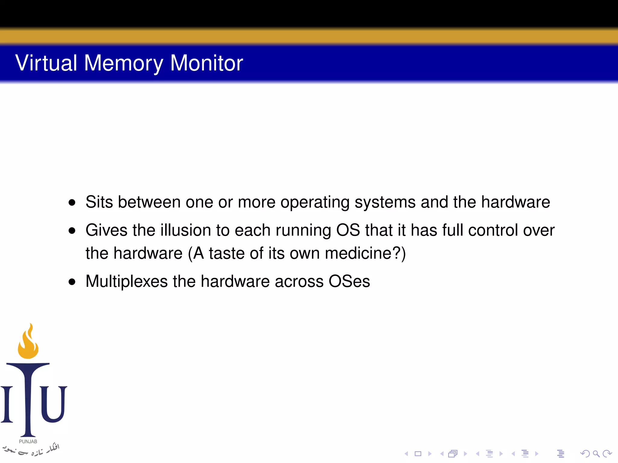 Virtual Memory Monitor

• Sits between one or more operating systems and the hardware
• Gives the illusion to each running OS that it has full control over
the hardware (A taste of its own medicine?)
• Multiplexes the hardware across OSes

 