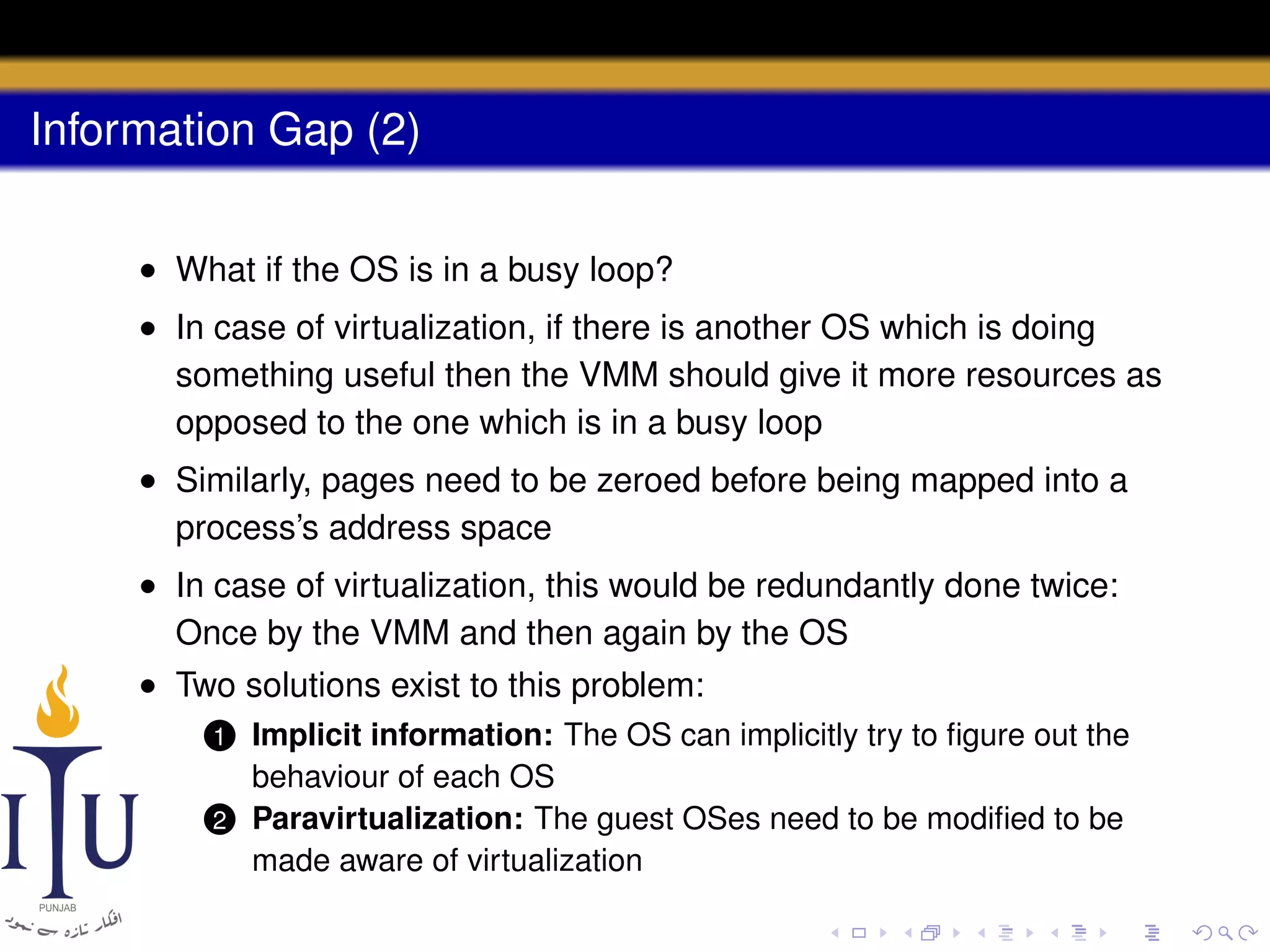 Information Gap (2)
• What if the OS is in a busy loop?
• In case of virtualization, if there is another OS which is doing
something useful then the VMM should give it more resources as
opposed to the one which is in a busy loop
• Similarly, pages need to be zeroed before being mapped into a
process’s address space
• In case of virtualization, this would be redundantly done twice:
Once by the VMM and then again by the OS
• Two solutions exist to this problem:
Implicit information: The OS can implicitly try to ﬁgure out the
behaviour of each OS
2 Paravirtualization: The guest OSes need to be modiﬁed to be
made aware of virtualization
1

 