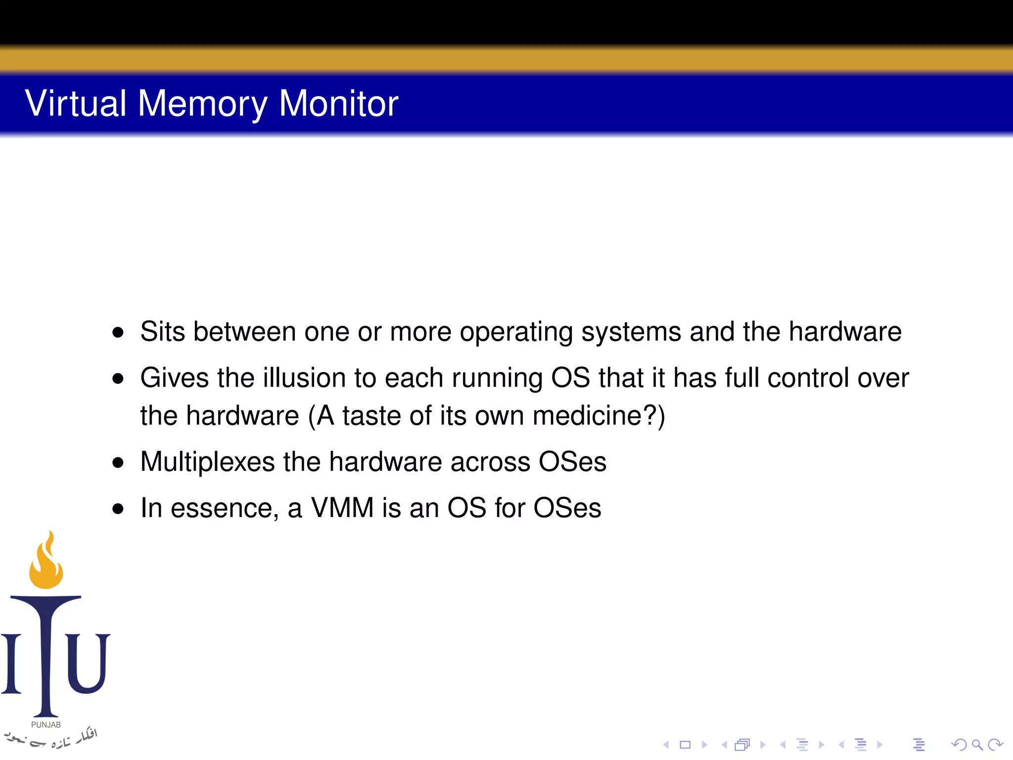 Virtual Memory Monitor

• Sits between one or more operating systems and the hardware
• Gives the illusion to each running OS that it has full control over
the hardware (A taste of its own medicine?)
• Multiplexes the hardware across OSes
• In essence, a VMM is an OS for OSes

 