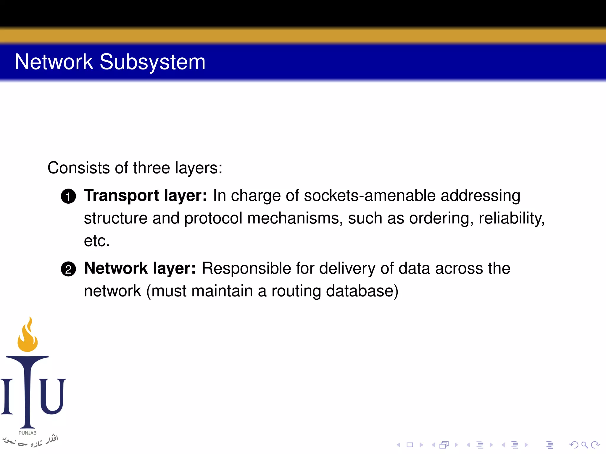 Network Subsystem

Consists of three layers:
1

Transport layer: In charge of sockets-amenable addressing
structure and protocol mechanisms, such as ordering, reliability,
etc.

2

Network layer: Responsible for delivery of data across the
network (must maintain a routing database)

 
