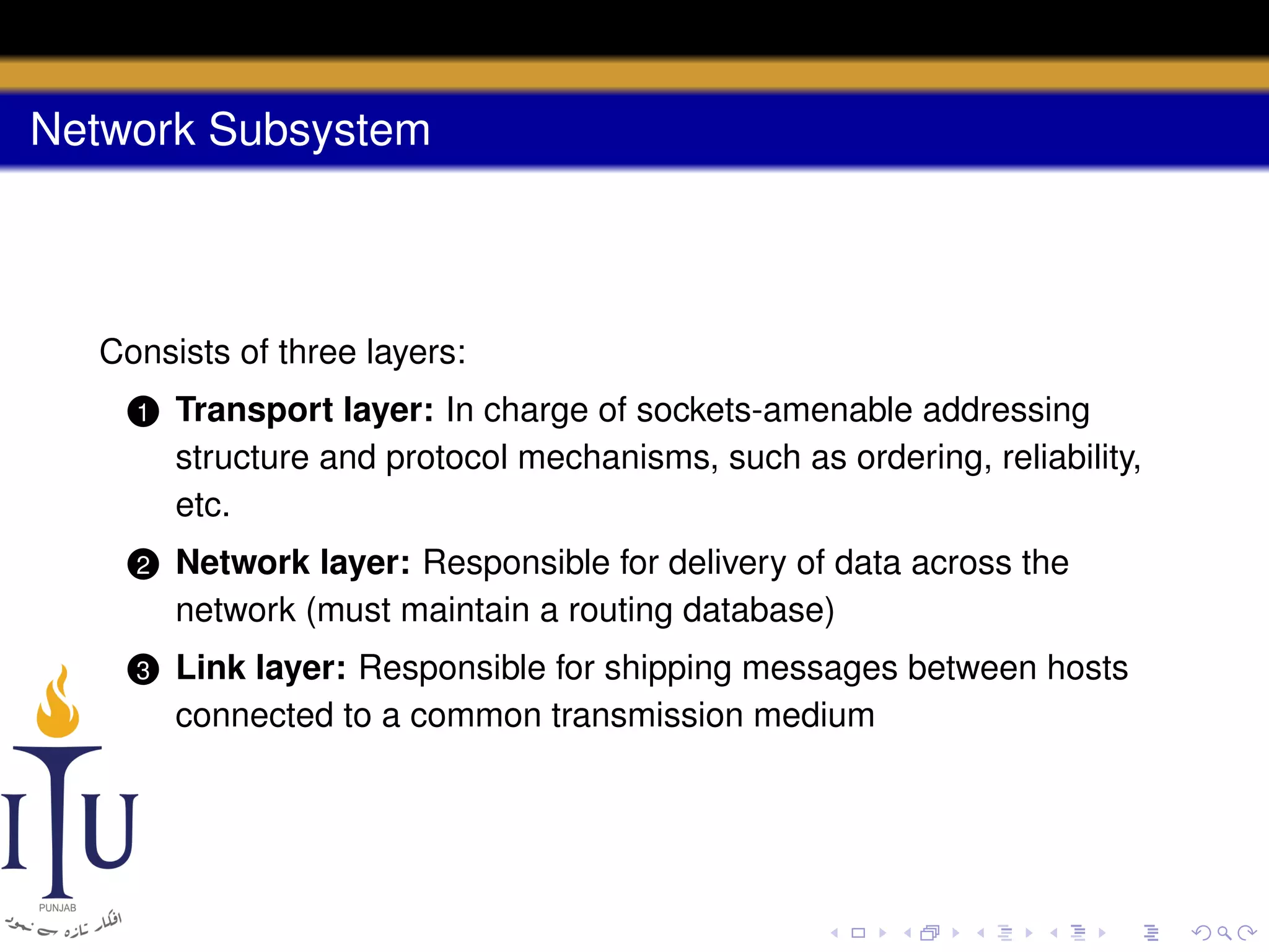Network Subsystem

Consists of three layers:
1

Transport layer: In charge of sockets-amenable addressing
structure and protocol mechanisms, such as ordering, reliability,
etc.

2

Network layer: Responsible for delivery of data across the
network (must maintain a routing database)

3

Link layer: Responsible for shipping messages between hosts
connected to a common transmission medium

 