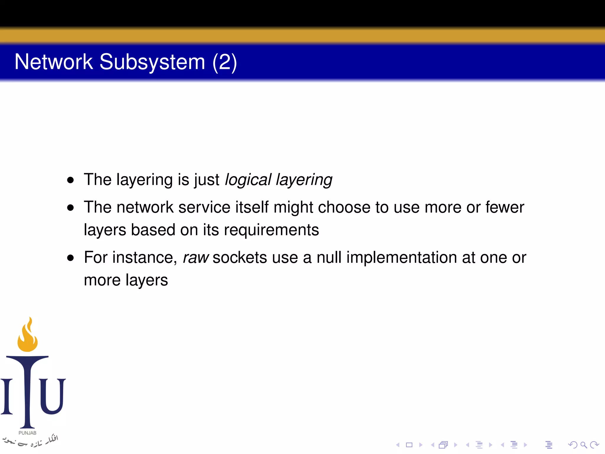 Network Subsystem (2)

• The layering is just logical layering
• The network service itself might choose to use more or fewer
layers based on its requirements
• For instance, raw sockets use a null implementation at one or
more layers

 