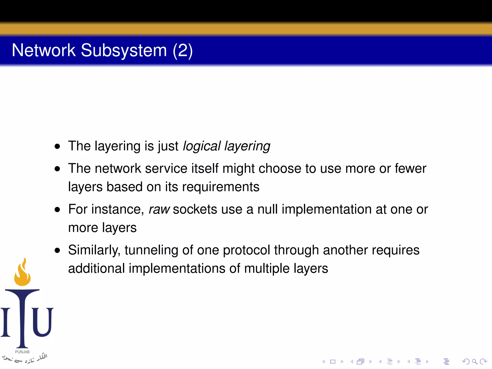 Network Subsystem (2)

• The layering is just logical layering
• The network service itself might choose to use more or fewer
layers based on its requirements
• For instance, raw sockets use a null implementation at one or
more layers
• Similarly, tunneling of one protocol through another requires
additional implementations of multiple layers

 