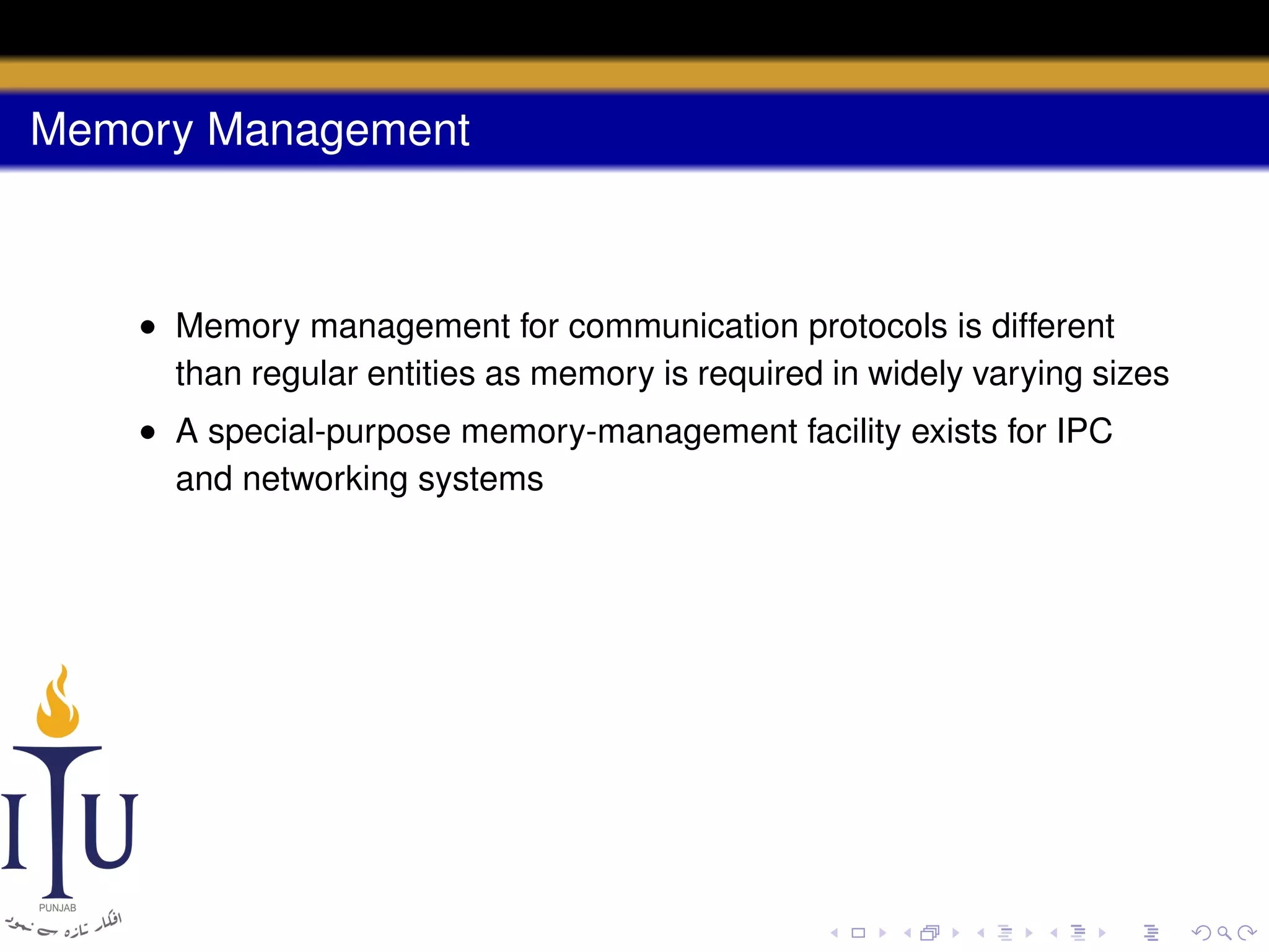 Memory Management

• Memory management for communication protocols is different
than regular entities as memory is required in widely varying sizes
• A special-purpose memory-management facility exists for IPC
and networking systems

 