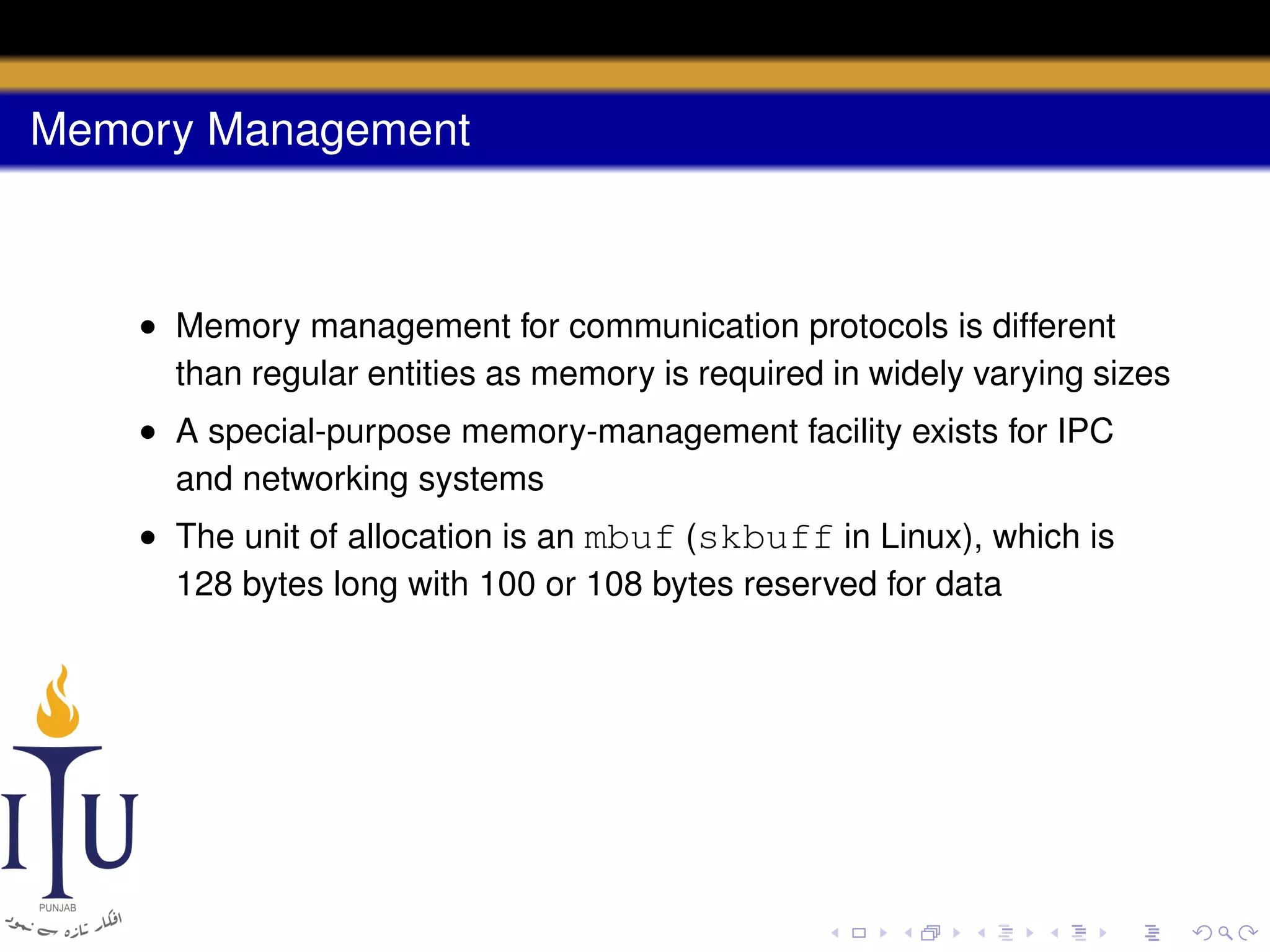 Memory Management

• Memory management for communication protocols is different
than regular entities as memory is required in widely varying sizes
• A special-purpose memory-management facility exists for IPC
and networking systems
• The unit of allocation is an mbuf (skbuff in Linux), which is
128 bytes long with 100 or 108 bytes reserved for data

 