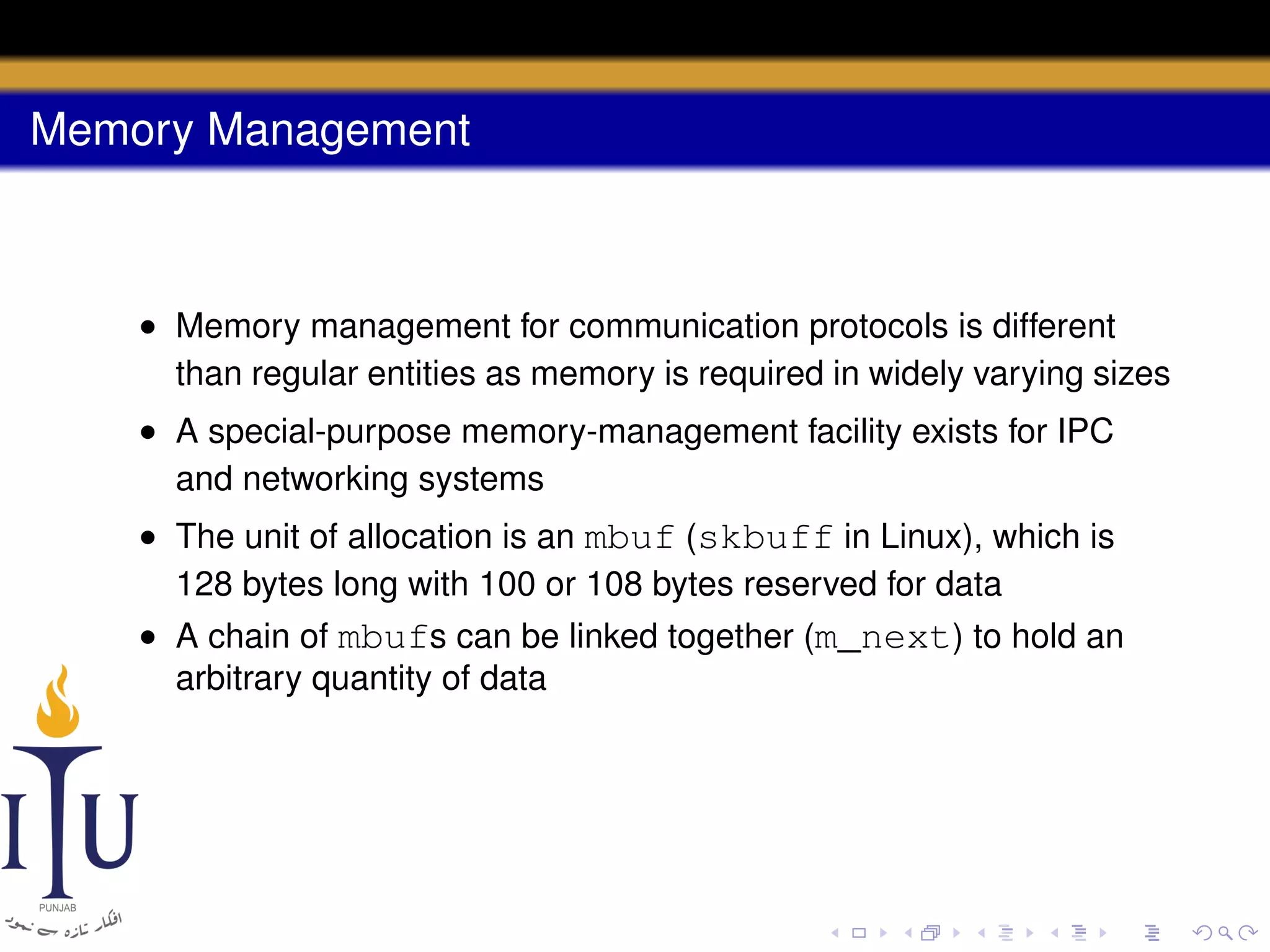 Memory Management

• Memory management for communication protocols is different
than regular entities as memory is required in widely varying sizes
• A special-purpose memory-management facility exists for IPC
and networking systems
• The unit of allocation is an mbuf (skbuff in Linux), which is
128 bytes long with 100 or 108 bytes reserved for data
• A chain of mbufs can be linked together (m_next) to hold an
arbitrary quantity of data

 