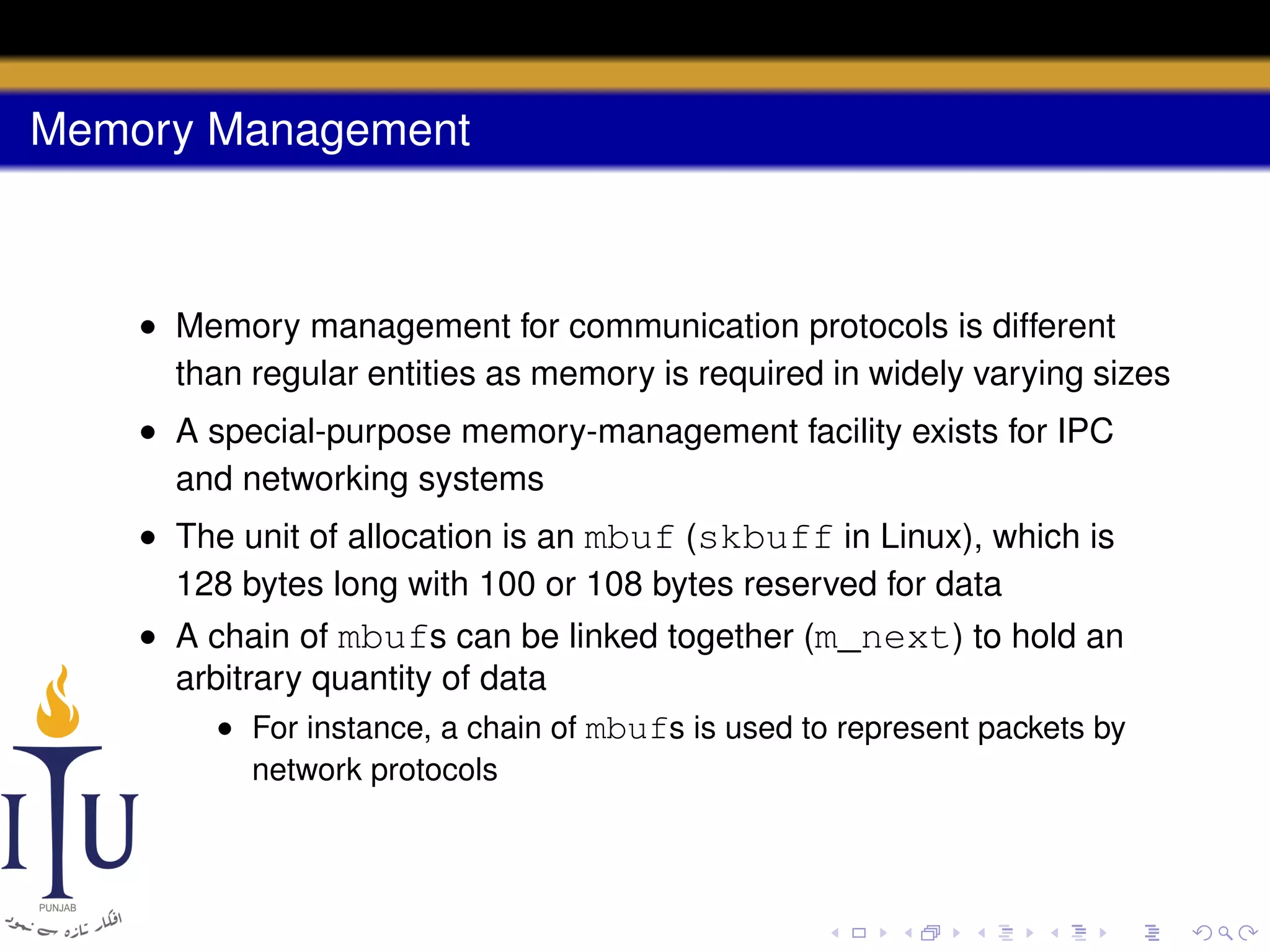 Memory Management

• Memory management for communication protocols is different
than regular entities as memory is required in widely varying sizes
• A special-purpose memory-management facility exists for IPC
and networking systems
• The unit of allocation is an mbuf (skbuff in Linux), which is
128 bytes long with 100 or 108 bytes reserved for data
• A chain of mbufs can be linked together (m_next) to hold an
arbitrary quantity of data
• For instance, a chain of mbufs is used to represent packets by
network protocols

 