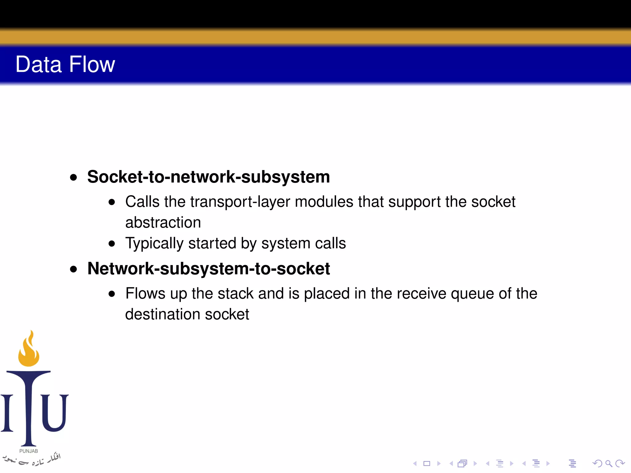 Data Flow

• Socket-to-network-subsystem
• Calls the transport-layer modules that support the socket
abstraction
• Typically started by system calls

• Network-subsystem-to-socket
• Flows up the stack and is placed in the receive queue of the
destination socket

 