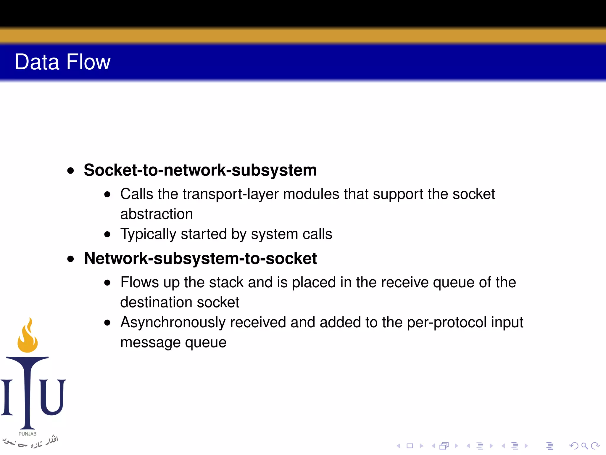 Data Flow

• Socket-to-network-subsystem
• Calls the transport-layer modules that support the socket
abstraction
• Typically started by system calls

• Network-subsystem-to-socket
• Flows up the stack and is placed in the receive queue of the
destination socket
• Asynchronously received and added to the per-protocol input
message queue

 
