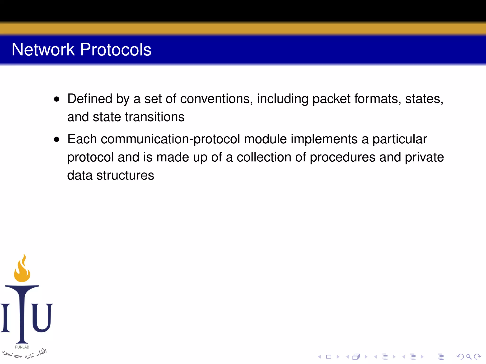Network Protocols
• Deﬁned by a set of conventions, including packet formats, states,
and state transitions
• Each communication-protocol module implements a particular
protocol and is made up of a collection of procedures and private
data structures

 