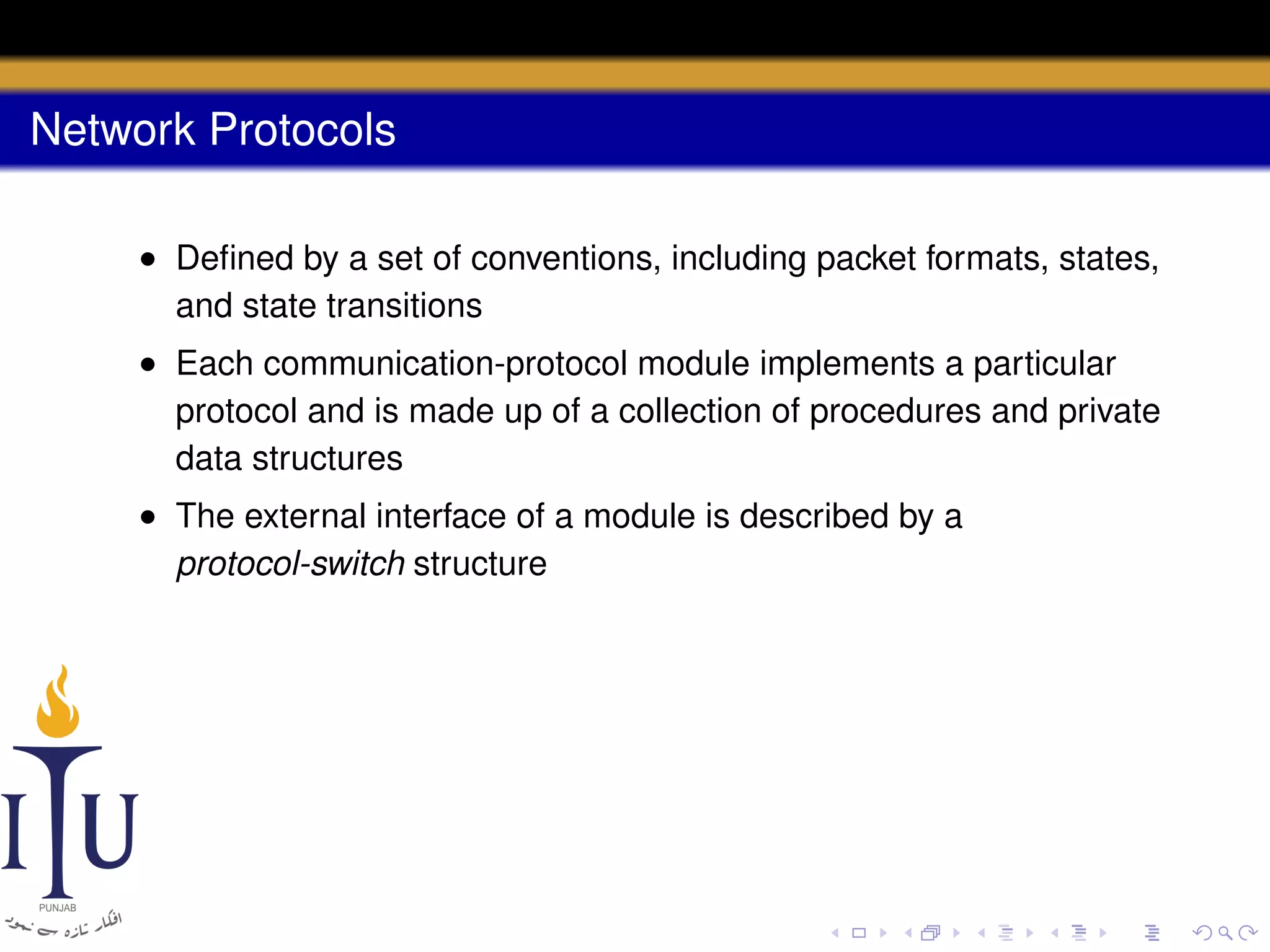Network Protocols
• Deﬁned by a set of conventions, including packet formats, states,
and state transitions
• Each communication-protocol module implements a particular
protocol and is made up of a collection of procedures and private
data structures
• The external interface of a module is described by a
protocol-switch structure

 
