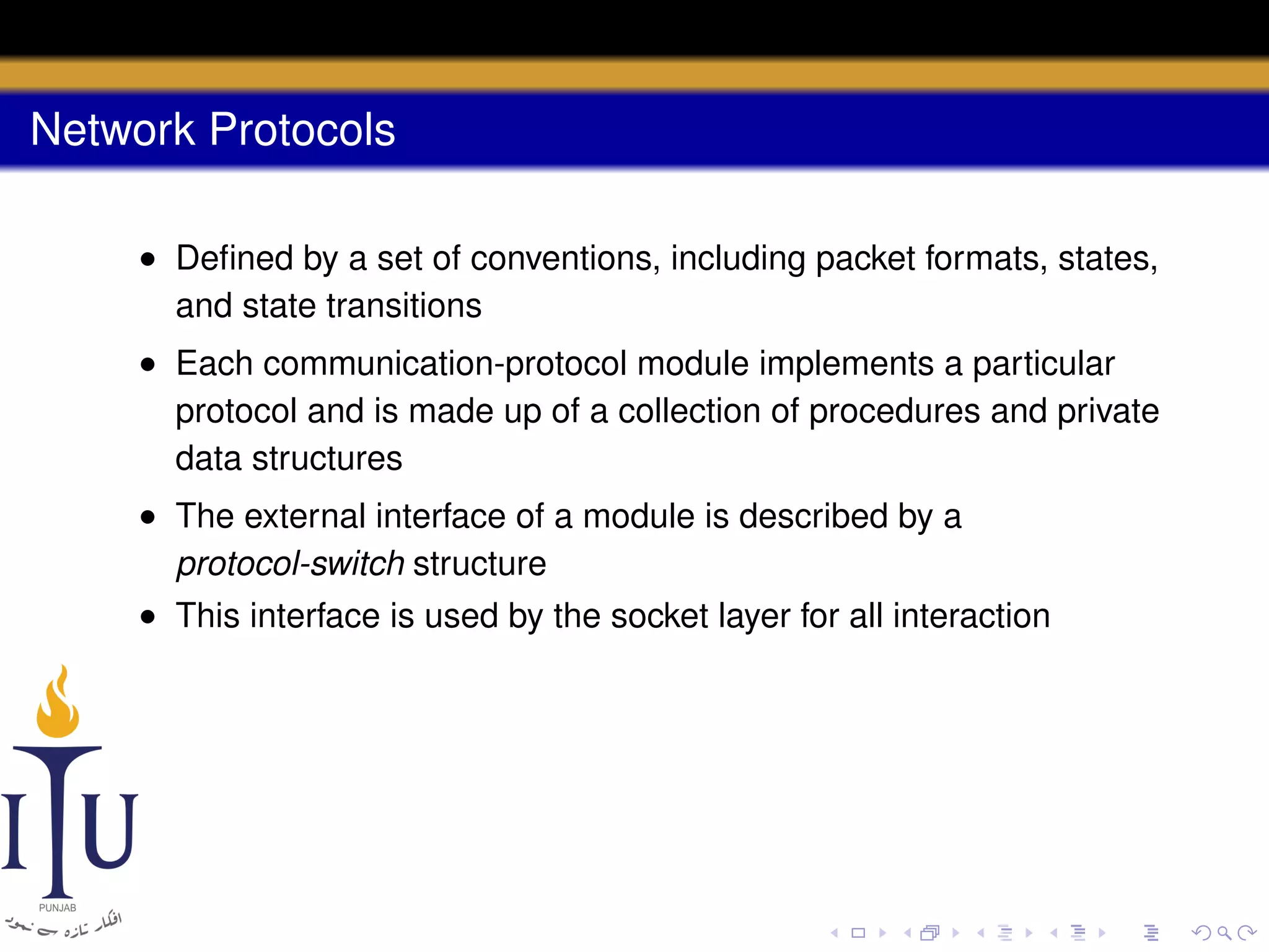 Network Protocols
• Deﬁned by a set of conventions, including packet formats, states,
and state transitions
• Each communication-protocol module implements a particular
protocol and is made up of a collection of procedures and private
data structures
• The external interface of a module is described by a
protocol-switch structure
• This interface is used by the socket layer for all interaction

 