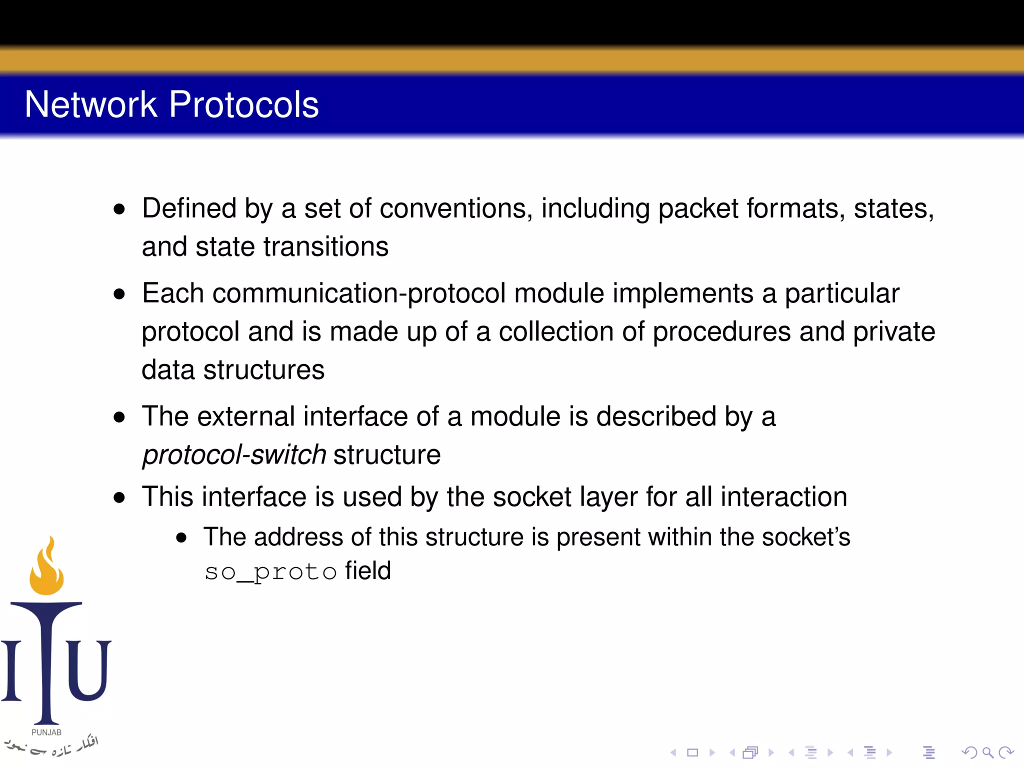 Network Protocols
• Deﬁned by a set of conventions, including packet formats, states,
and state transitions
• Each communication-protocol module implements a particular
protocol and is made up of a collection of procedures and private
data structures
• The external interface of a module is described by a
protocol-switch structure
• This interface is used by the socket layer for all interaction
• The address of this structure is present within the socket’s
so_proto ﬁeld

 