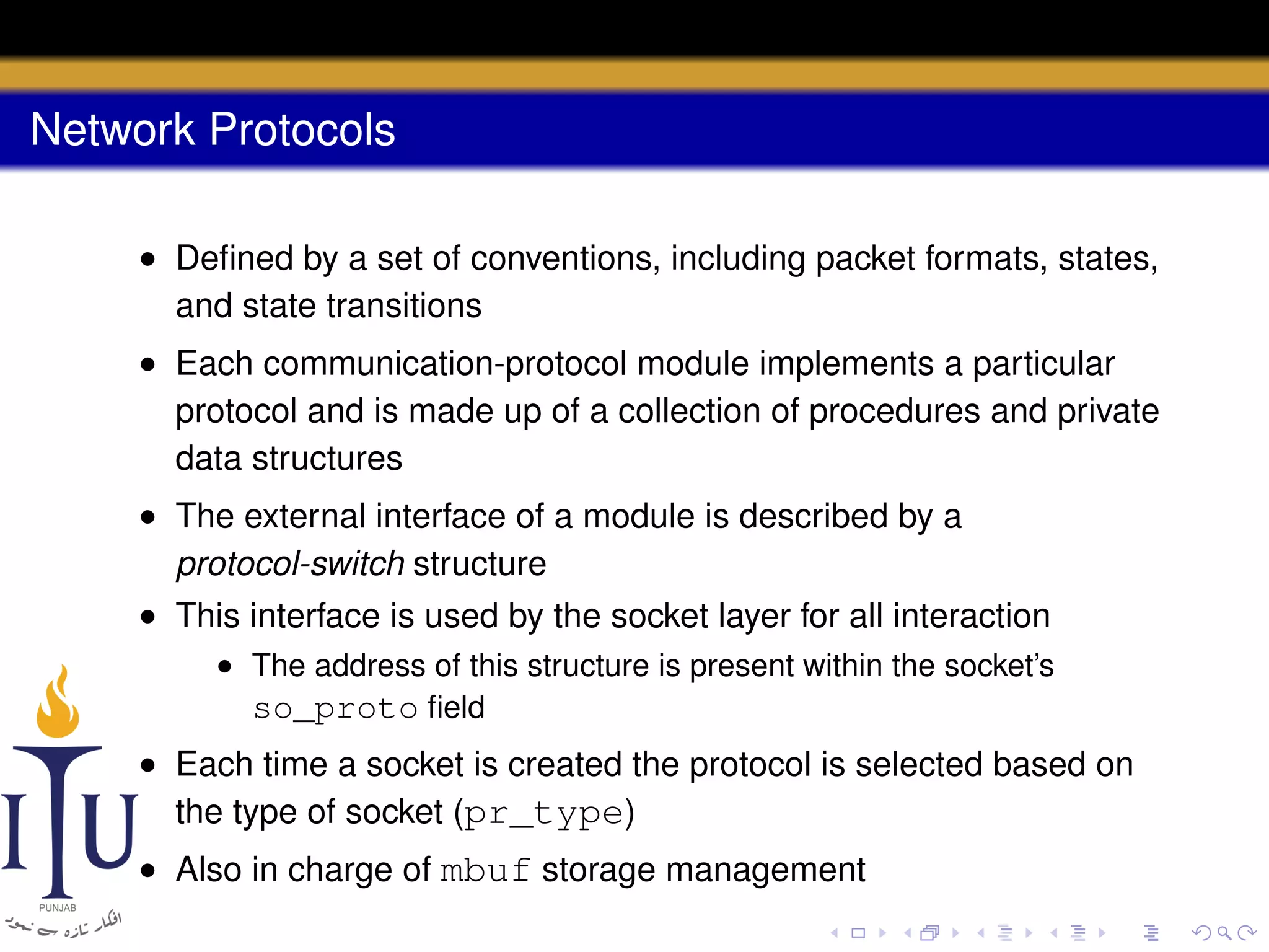 Network Protocols
• Deﬁned by a set of conventions, including packet formats, states,
and state transitions
• Each communication-protocol module implements a particular
protocol and is made up of a collection of procedures and private
data structures
• The external interface of a module is described by a
protocol-switch structure
• This interface is used by the socket layer for all interaction
• The address of this structure is present within the socket’s
so_proto ﬁeld

• Each time a socket is created the protocol is selected based on
the type of socket (pr_type)
• Also in charge of mbuf storage management

 