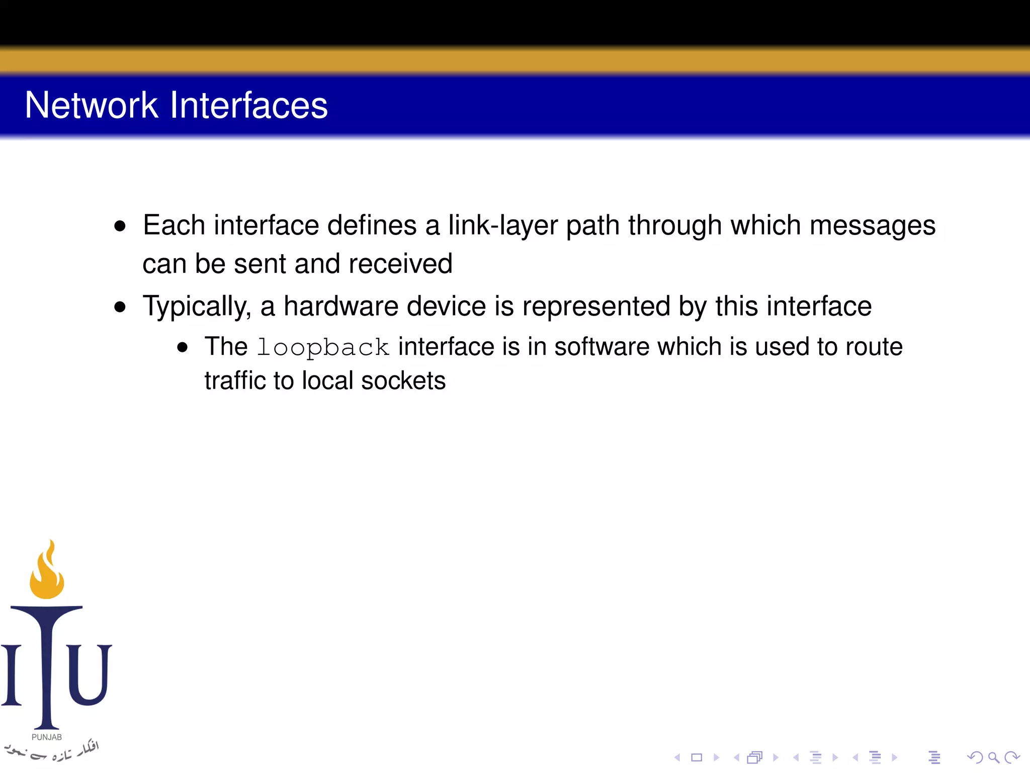 Network Interfaces
• Each interface deﬁnes a link-layer path through which messages
can be sent and received
• Typically, a hardware device is represented by this interface
• The loopback interface is in software which is used to route
trafﬁc to local sockets

 