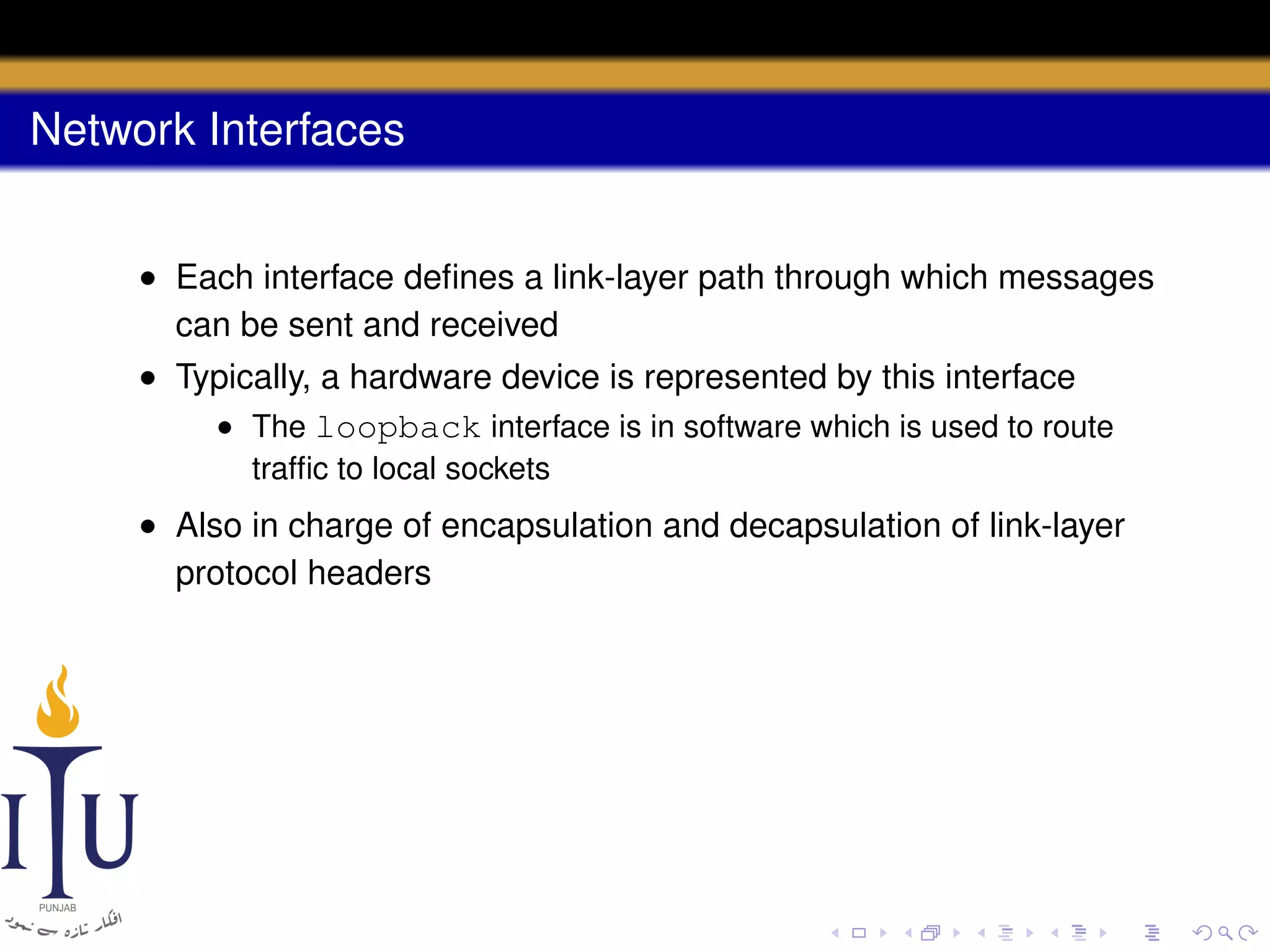 Network Interfaces
• Each interface deﬁnes a link-layer path through which messages
can be sent and received
• Typically, a hardware device is represented by this interface
• The loopback interface is in software which is used to route
trafﬁc to local sockets

• Also in charge of encapsulation and decapsulation of link-layer
protocol headers

 
