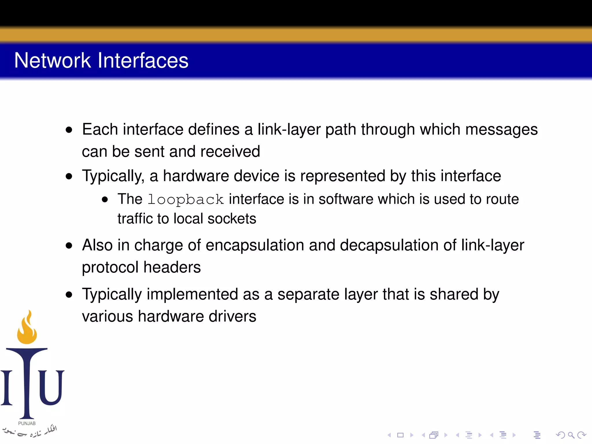 Network Interfaces
• Each interface deﬁnes a link-layer path through which messages
can be sent and received
• Typically, a hardware device is represented by this interface
• The loopback interface is in software which is used to route
trafﬁc to local sockets

• Also in charge of encapsulation and decapsulation of link-layer
protocol headers
• Typically implemented as a separate layer that is shared by
various hardware drivers

 
