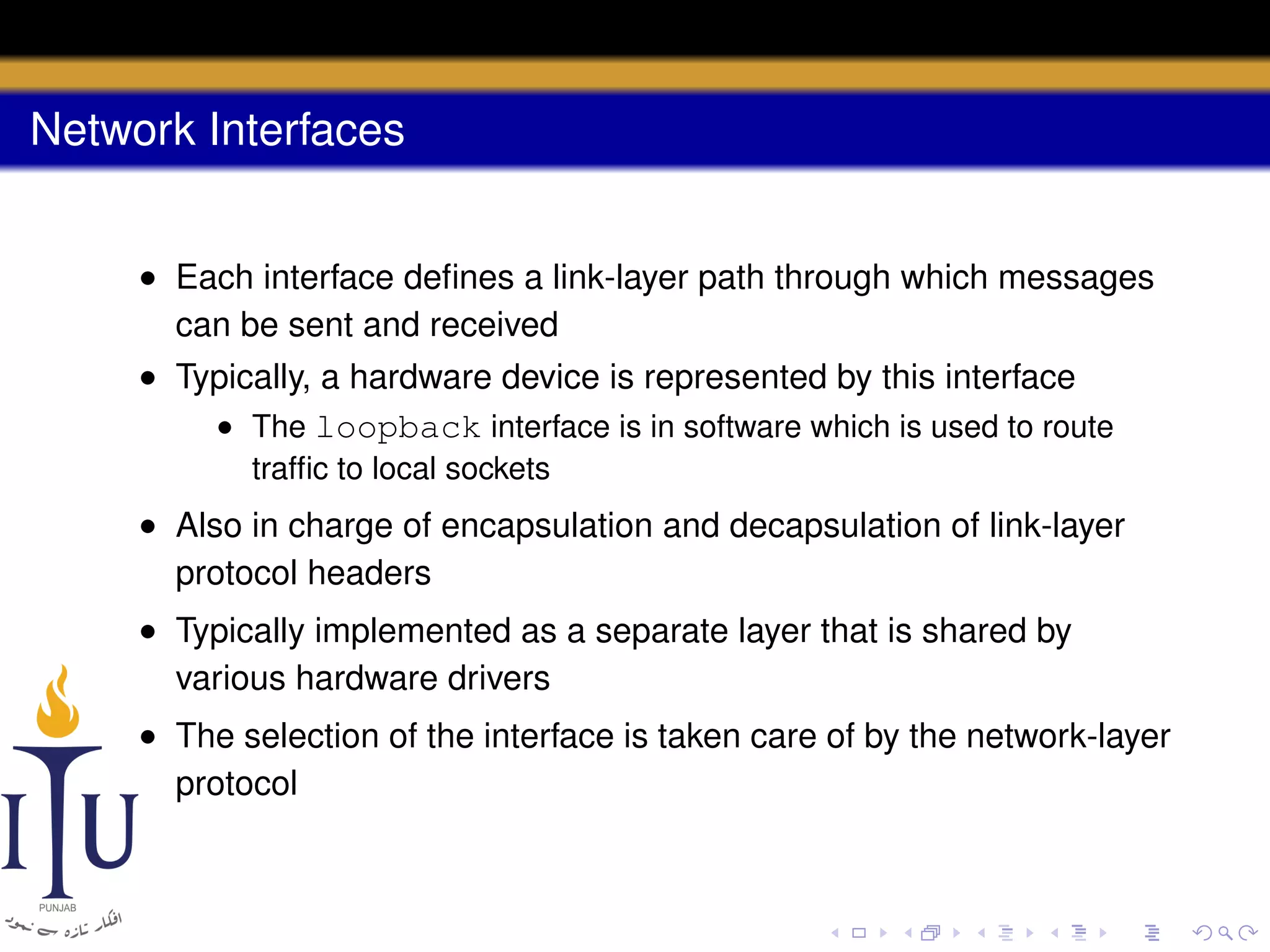 Network Interfaces
• Each interface deﬁnes a link-layer path through which messages
can be sent and received
• Typically, a hardware device is represented by this interface
• The loopback interface is in software which is used to route
trafﬁc to local sockets

• Also in charge of encapsulation and decapsulation of link-layer
protocol headers
• Typically implemented as a separate layer that is shared by
various hardware drivers
• The selection of the interface is taken care of by the network-layer
protocol

 