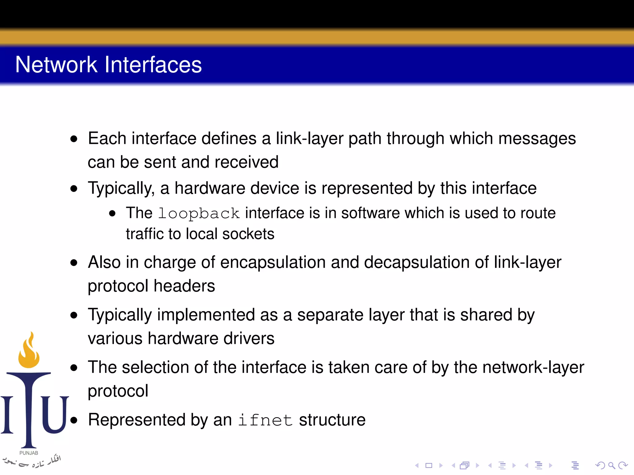 Network Interfaces
• Each interface deﬁnes a link-layer path through which messages
can be sent and received
• Typically, a hardware device is represented by this interface
• The loopback interface is in software which is used to route
trafﬁc to local sockets

• Also in charge of encapsulation and decapsulation of link-layer
protocol headers
• Typically implemented as a separate layer that is shared by
various hardware drivers
• The selection of the interface is taken care of by the network-layer
protocol
• Represented by an ifnet structure

 