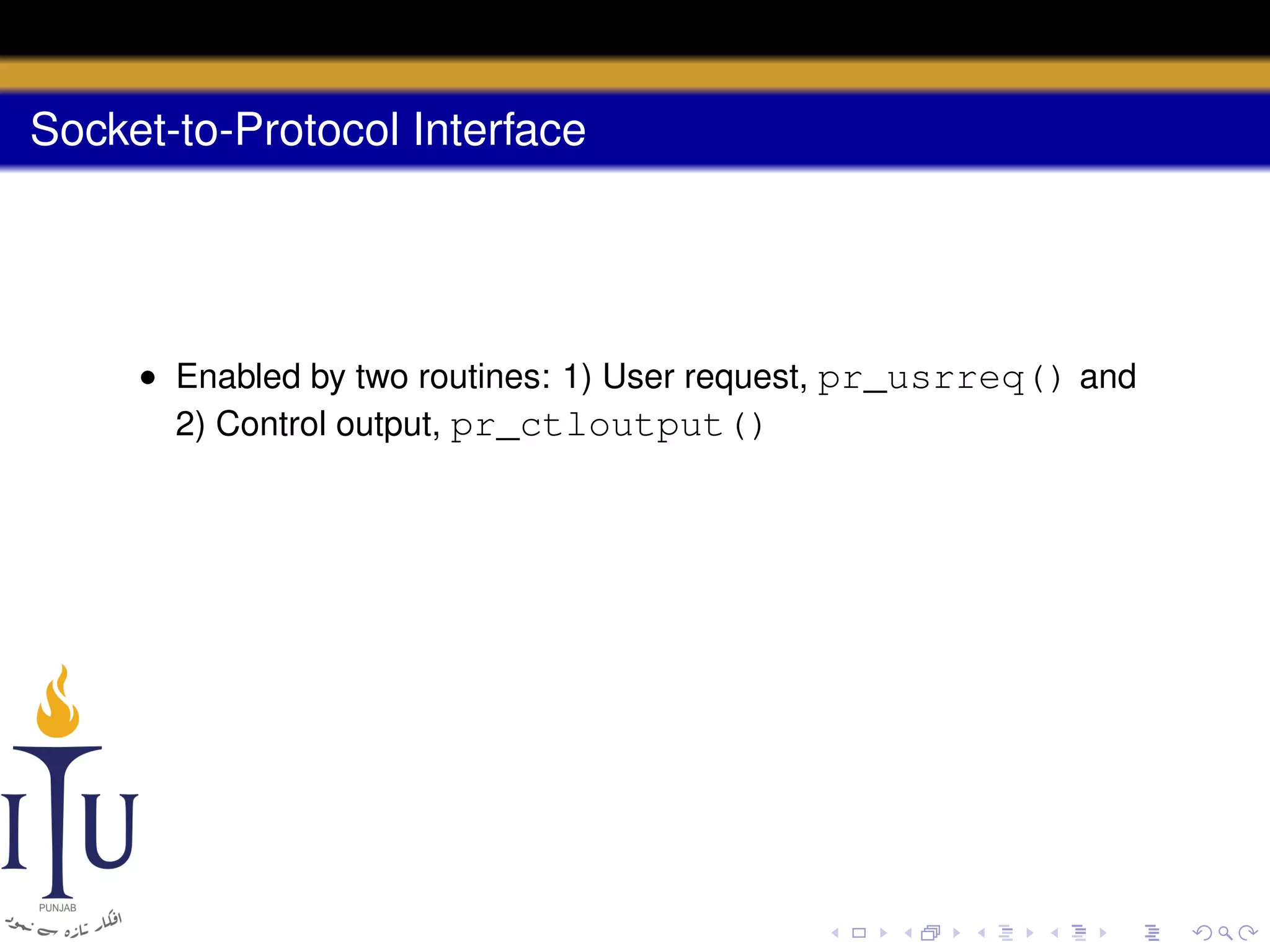 Socket-to-Protocol Interface

• Enabled by two routines: 1) User request, pr_usrreq() and
2) Control output, pr_ctloutput()

 