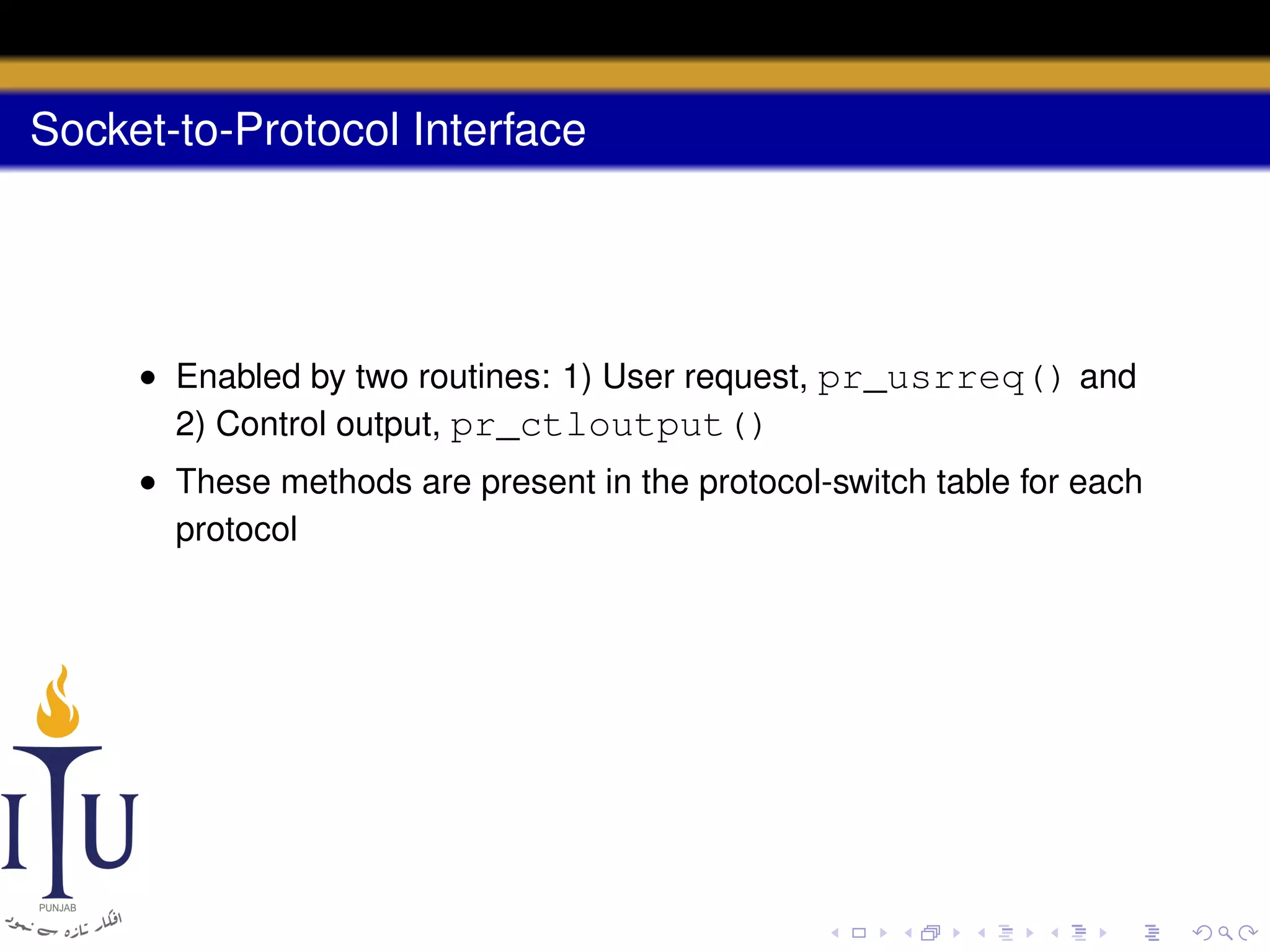 Socket-to-Protocol Interface

• Enabled by two routines: 1) User request, pr_usrreq() and
2) Control output, pr_ctloutput()
• These methods are present in the protocol-switch table for each
protocol

 