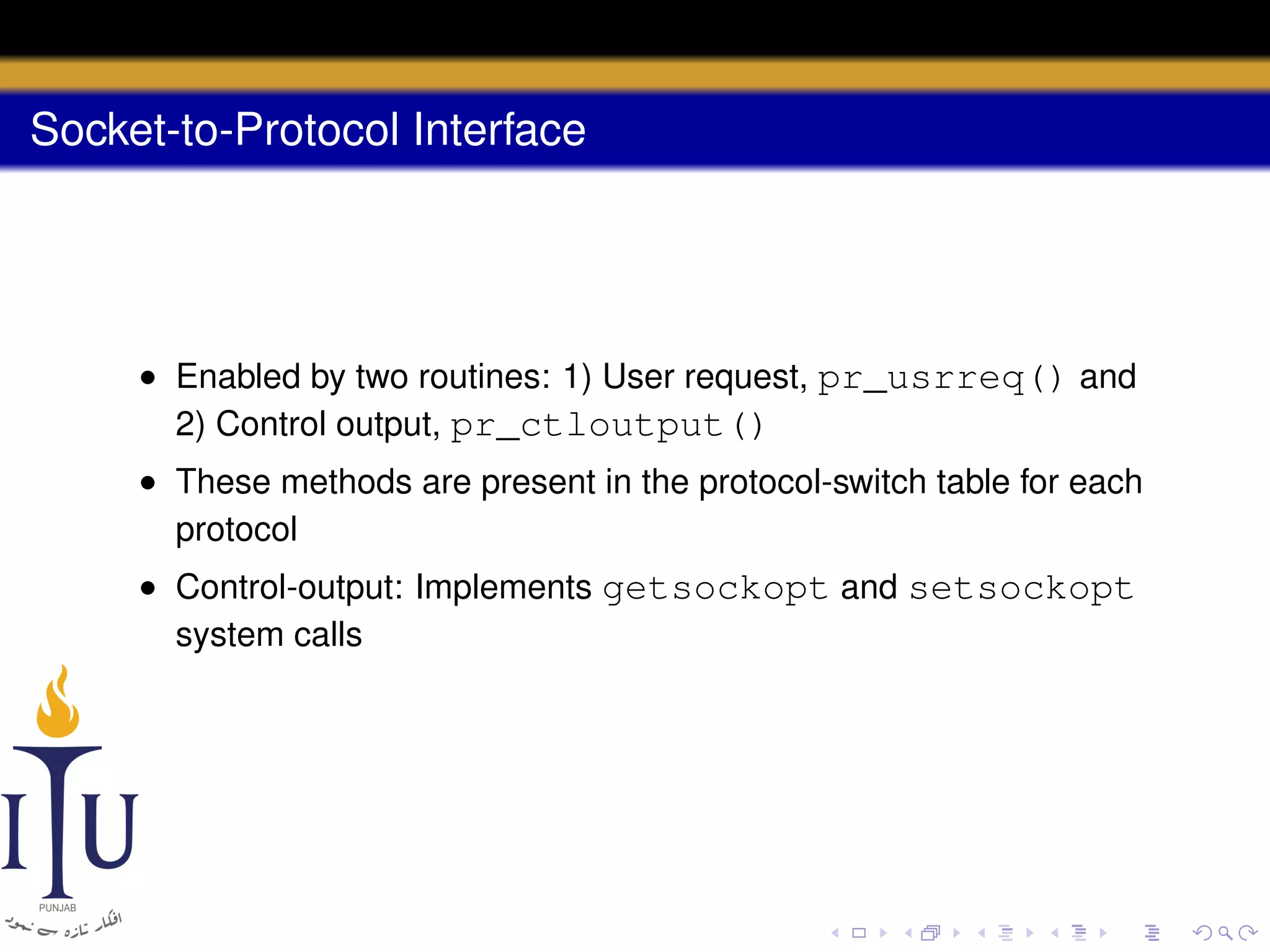 Socket-to-Protocol Interface

• Enabled by two routines: 1) User request, pr_usrreq() and
2) Control output, pr_ctloutput()
• These methods are present in the protocol-switch table for each
protocol
• Control-output: Implements getsockopt and setsockopt
system calls

 