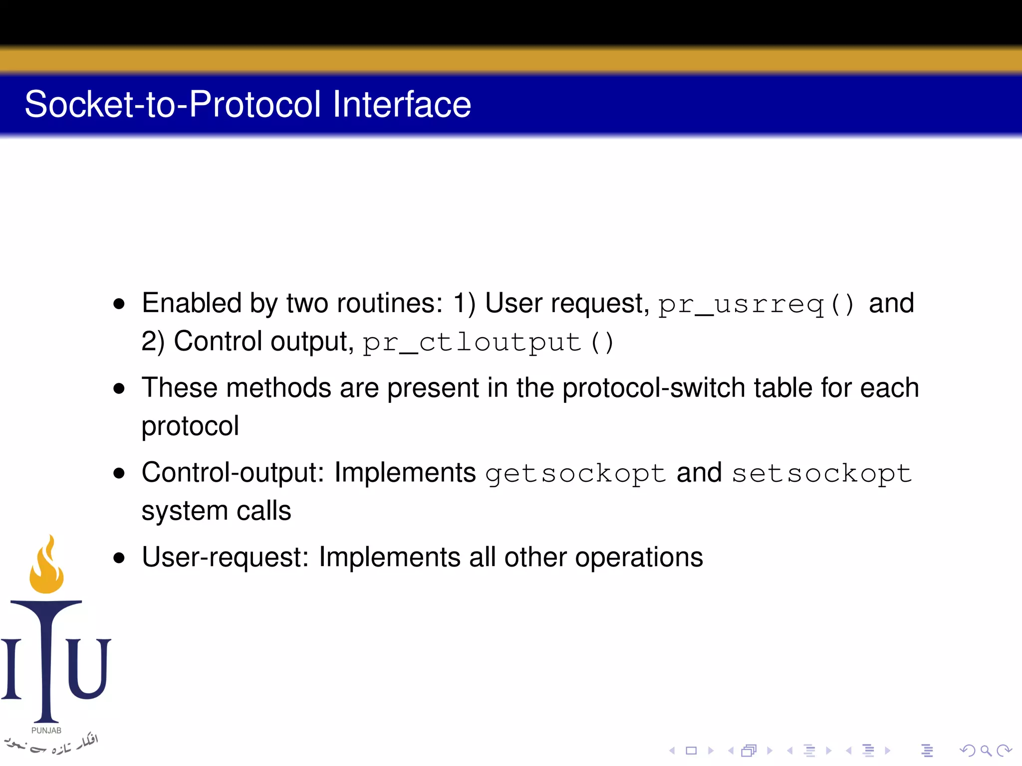 Socket-to-Protocol Interface

• Enabled by two routines: 1) User request, pr_usrreq() and
2) Control output, pr_ctloutput()
• These methods are present in the protocol-switch table for each
protocol
• Control-output: Implements getsockopt and setsockopt
system calls
• User-request: Implements all other operations

 