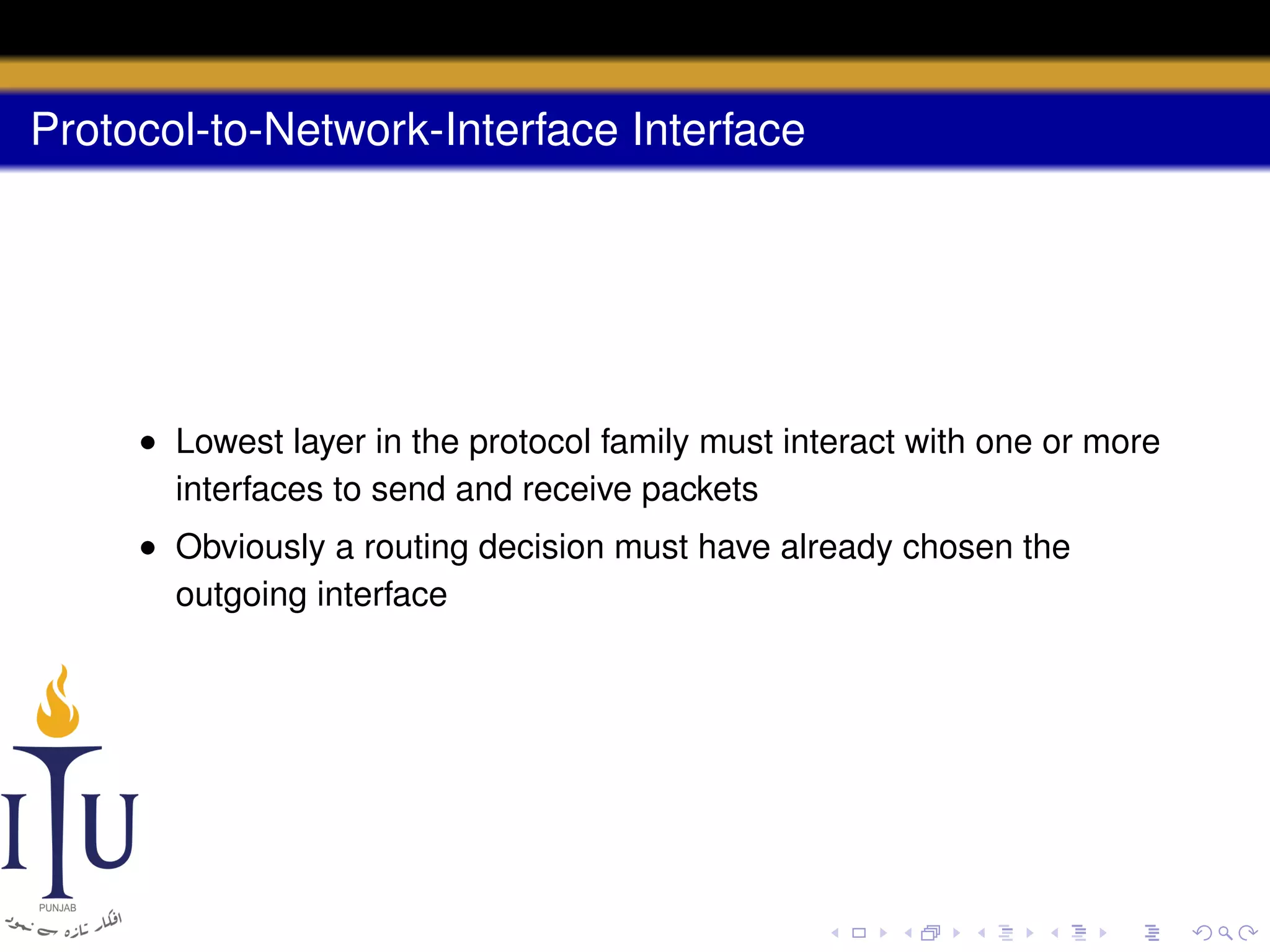 Protocol-to-Network-Interface Interface

• Lowest layer in the protocol family must interact with one or more
interfaces to send and receive packets
• Obviously a routing decision must have already chosen the
outgoing interface

 