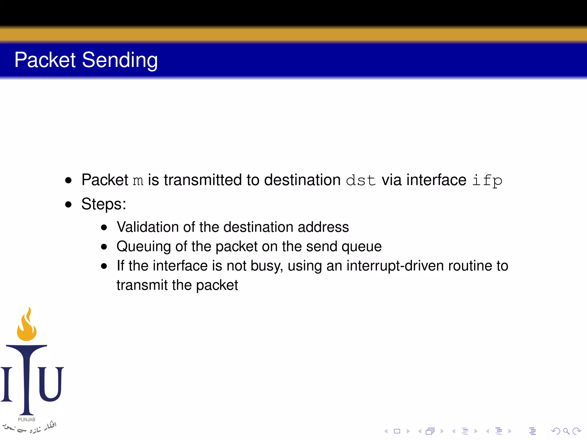 Packet Sending

• Packet m is transmitted to destination dst via interface ifp
• Steps:
• Validation of the destination address
• Queuing of the packet on the send queue
• If the interface is not busy, using an interrupt-driven routine to
transmit the packet

 