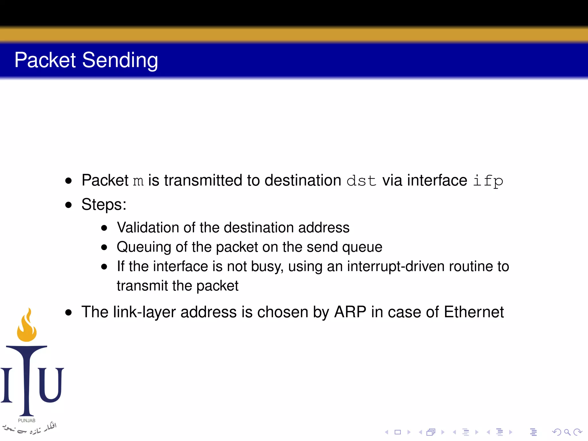 Packet Sending

• Packet m is transmitted to destination dst via interface ifp
• Steps:
• Validation of the destination address
• Queuing of the packet on the send queue
• If the interface is not busy, using an interrupt-driven routine to
transmit the packet

• The link-layer address is chosen by ARP in case of Ethernet

 
