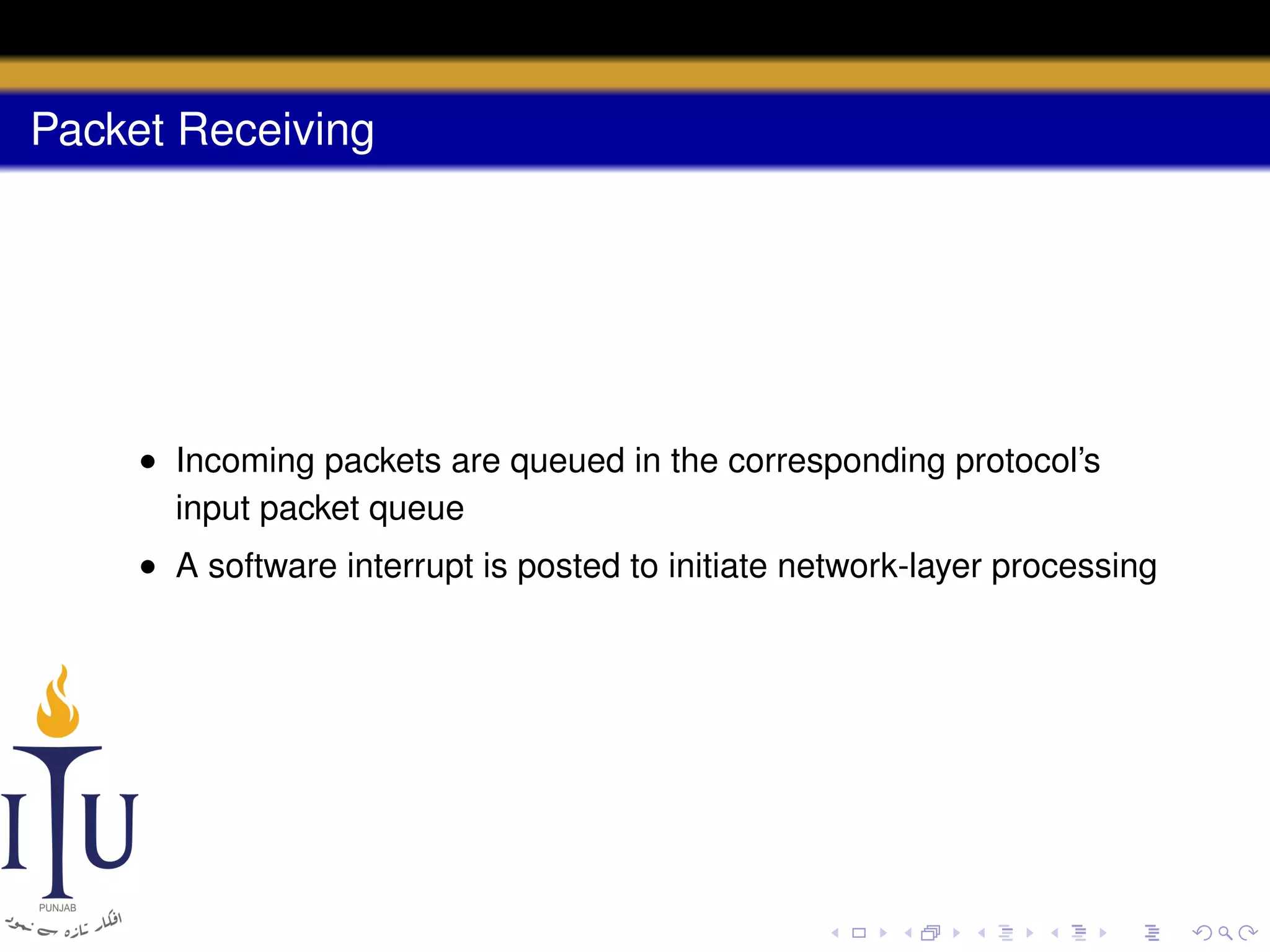 Packet Receiving

• Incoming packets are queued in the corresponding protocol’s
input packet queue
• A software interrupt is posted to initiate network-layer processing

 