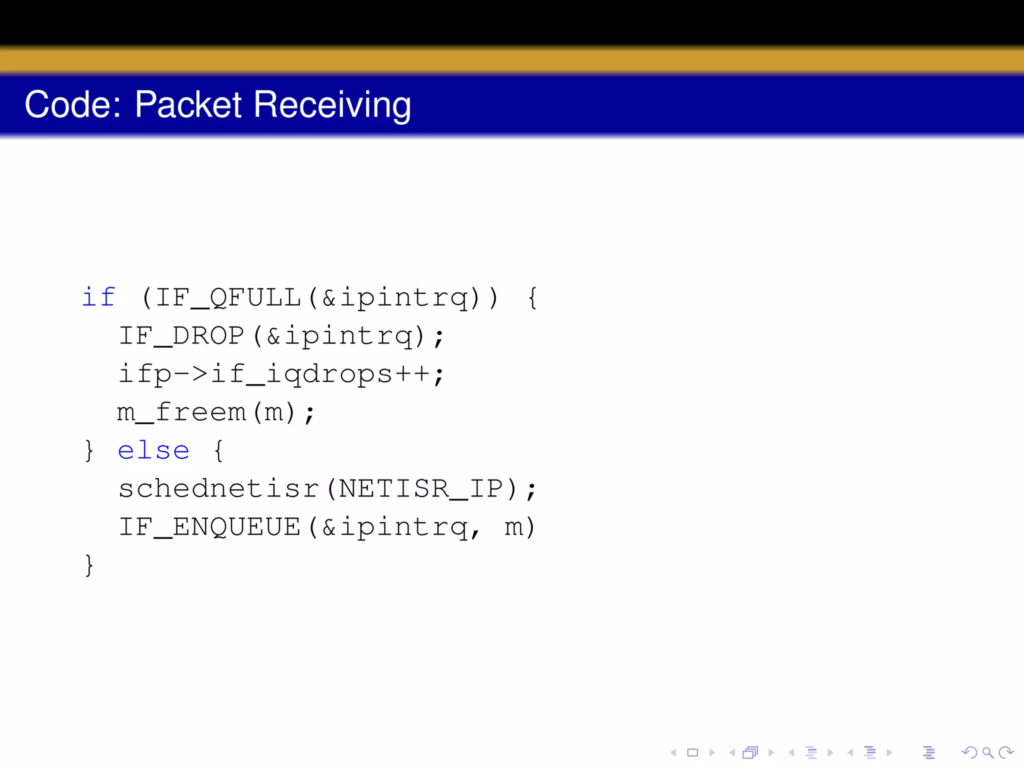 Code: Packet Receiving

if (IF_QFULL(&ipintrq)) {
IF_DROP(&ipintrq);
ifp->if_iqdrops++;
m_freem(m);
} else {
schednetisr(NETISR_IP);
IF_ENQUEUE(&ipintrq, m)
}

 