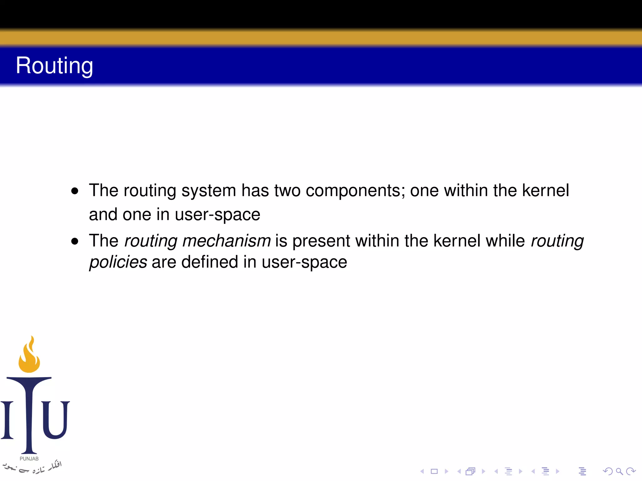 Routing

• The routing system has two components; one within the kernel
and one in user-space
• The routing mechanism is present within the kernel while routing
policies are deﬁned in user-space

 